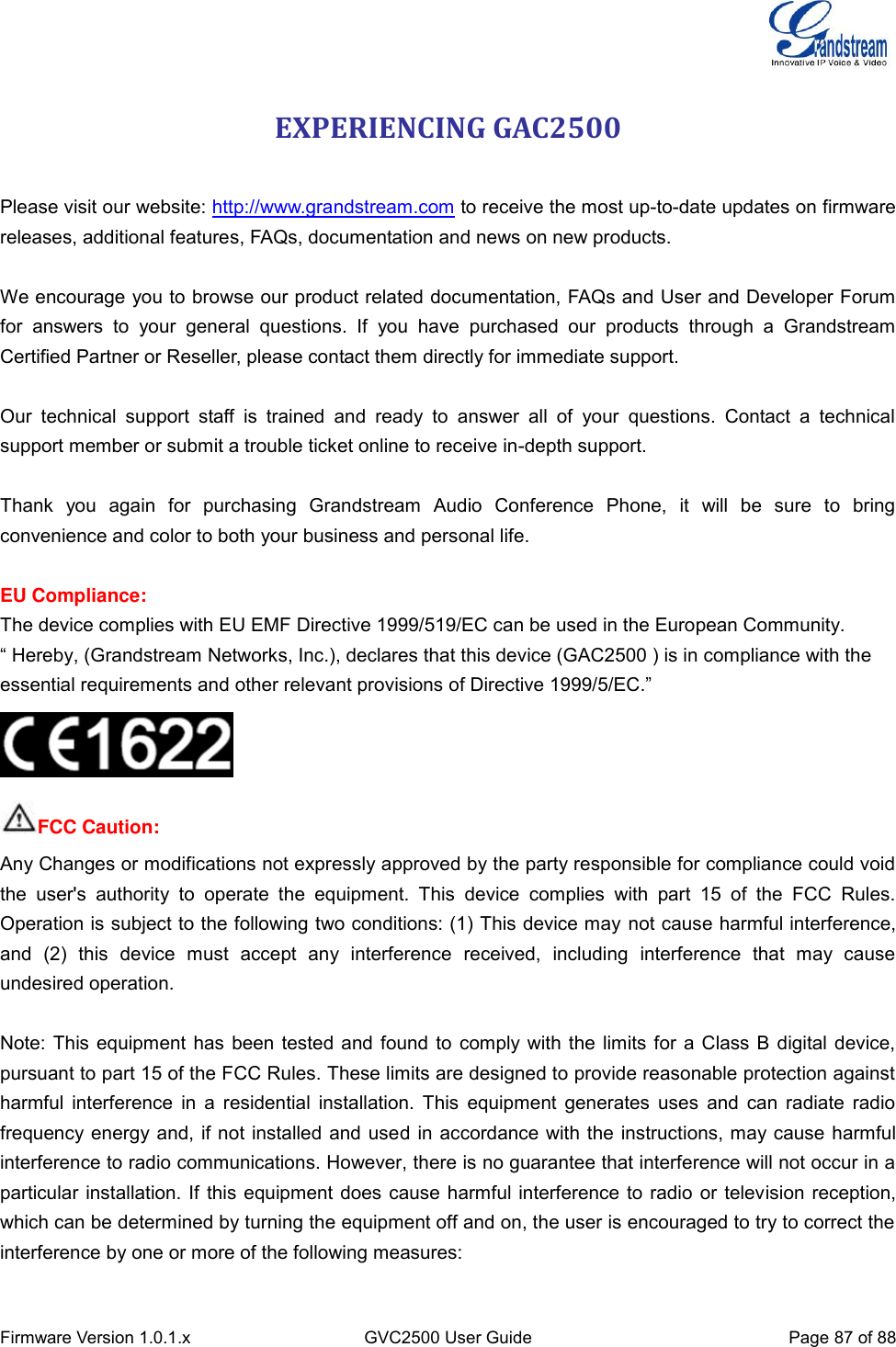  Firmware Version 1.0.1.x GVC2500 User Guide Page 87 of 88  EXPERIENCING GAC2500  Please visit our website: http://www.grandstream.com to receive the most up-to-date updates on firmware releases, additional features, FAQs, documentation and news on new products.  We encourage you to browse our product related documentation, FAQs and User and Developer Forum for  answers  to  your  general  questions.  If  you  have  purchased  our  products  through  a  Grandstream Certified Partner or Reseller, please contact them directly for immediate support.  Our  technical  support  staff  is  trained  and  ready  to  answer  all  of  your  questions.  Contact  a  technical support member or submit a trouble ticket online to receive in-depth support.  Thank  you  again  for  purchasing  Grandstream  Audio  Conference  Phone,  it  will  be  sure  to  bring convenience and color to both your business and personal life.    EU Compliance: The device complies with EU EMF Directive 1999/519/EC can be used in the European Community. “ Hereby, (Grandstream Networks, Inc.), declares that this device (GAC2500 ) is in compliance with the essential requirements and other relevant provisions of Directive 1999/5/EC.”  FCC Caution: Any Changes or modifications not expressly approved by the party responsible for compliance could void the  user&apos;s  authority  to  operate  the  equipment.  This  device  complies  with  part  15  of  the  FCC  Rules. Operation is subject to the following two conditions: (1) This device may not cause harmful interference, and  (2)  this  device  must  accept  any  interference  received,  including  interference  that  may  cause undesired operation.        Note: This equipment has been tested and found to comply with the limits for a Class B digital device, pursuant to part 15 of the FCC Rules. These limits are designed to provide reasonable protection against harmful interference in  a residential installation. This equipment generates  uses  and can  radiate  radio frequency energy and, if not installed and used in accordance with the instructions, may cause harmful interference to radio communications. However, there is no guarantee that interference will not occur in a particular installation. If this equipment does cause harmful interference to radio or television reception, which can be determined by turning the equipment off and on, the user is encouraged to try to correct the interference by one or more of the following measures:    