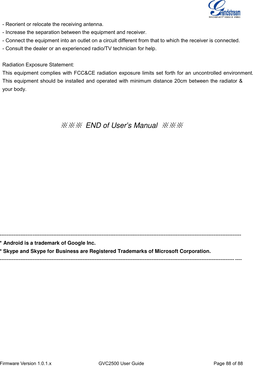  Firmware Version 1.0.1.x GVC2500 User Guide Page 88 of 88    - Reorient or relocate the receiving antenna.   - Increase the separation between the equipment and receiver.   - Connect the equipment into an outlet on a circuit different from that to which the receiver is connected.   - Consult the dealer or an experienced radio/TV technician for help.        Radiation Exposure Statement: This equipment complies with FCC&amp;CE radiation exposure limits set forth for an uncontrolled environment. This equipment should be installed and operated with minimum distance 20cm between the radiator &amp; your body.  ※※※ END of User’s Manual ※※※             -------------------------------------------------------------------------------------------------------------------------------------------- * Android is a trademark of Google Inc. * Skype and Skype for Business are Registered Trademarks of Microsoft Corporation. -------------------------------------------------------------------------------------------------------------------------------------------- 