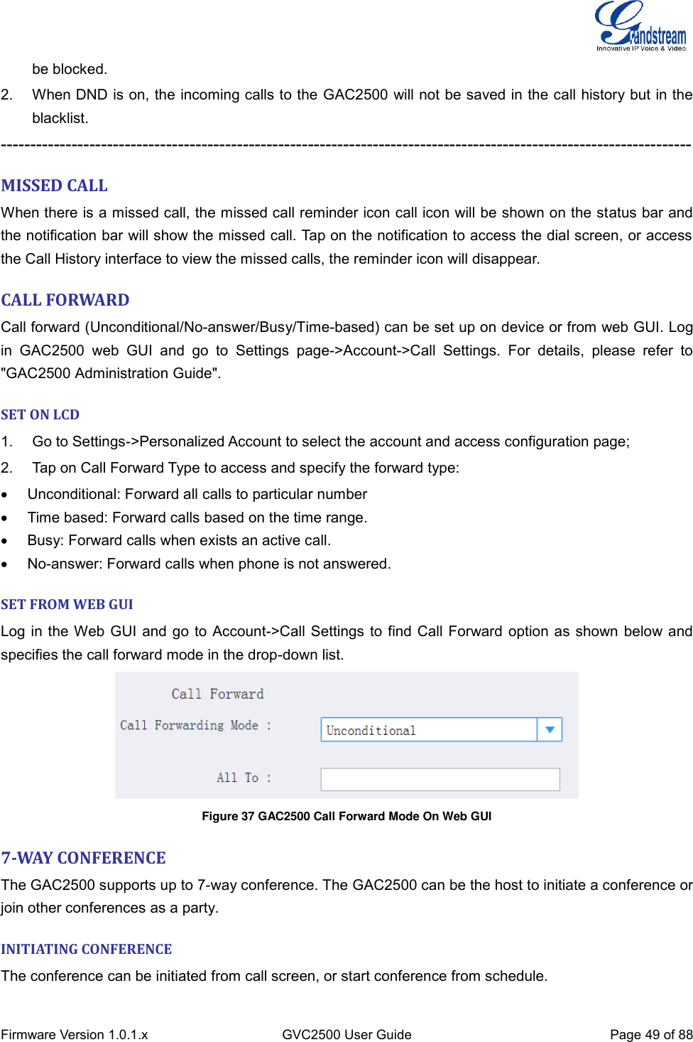  Firmware Version 1.0.1.x GVC2500 User Guide Page 49 of 88  be blocked. 2.  When DND is on, the incoming calls to the GAC2500 will not be saved in the call history but in the blacklist. --------------------------------------------------------------------------------------------------------------------- MISSED CALL When there is a missed call, the missed call reminder icon call icon will be shown on the status bar and the notification bar will show the missed call. Tap on the notification to access the dial screen, or access the Call History interface to view the missed calls, the reminder icon will disappear. CALL FORWARD Call forward (Unconditional/No-answer/Busy/Time-based) can be set up on device or from web GUI. Log in  GAC2500  web  GUI  and  go  to  Settings  page-&gt;Account-&gt;Call  Settings.  For  details,  please  refer  to &quot;GAC2500 Administration Guide&quot;. SET ON LCD 1.  Go to Settings-&gt;Personalized Account to select the account and access configuration page; 2.  Tap on Call Forward Type to access and specify the forward type:     Unconditional: Forward all calls to particular number     Time based: Forward calls based on the time range.     Busy: Forward calls when exists an active call.   No-answer: Forward calls when phone is not answered. SET FROM WEB GUI Log in the Web GUI and go to Account-&gt;Call Settings to find Call Forward option as shown below and specifies the call forward mode in the drop-down list.  Figure 37 GAC2500 Call Forward Mode On Web GUI  7-WAY CONFERENCE The GAC2500 supports up to 7-way conference. The GAC2500 can be the host to initiate a conference or join other conferences as a party. INITIATING CONFERENCE The conference can be initiated from call screen, or start conference from schedule. 