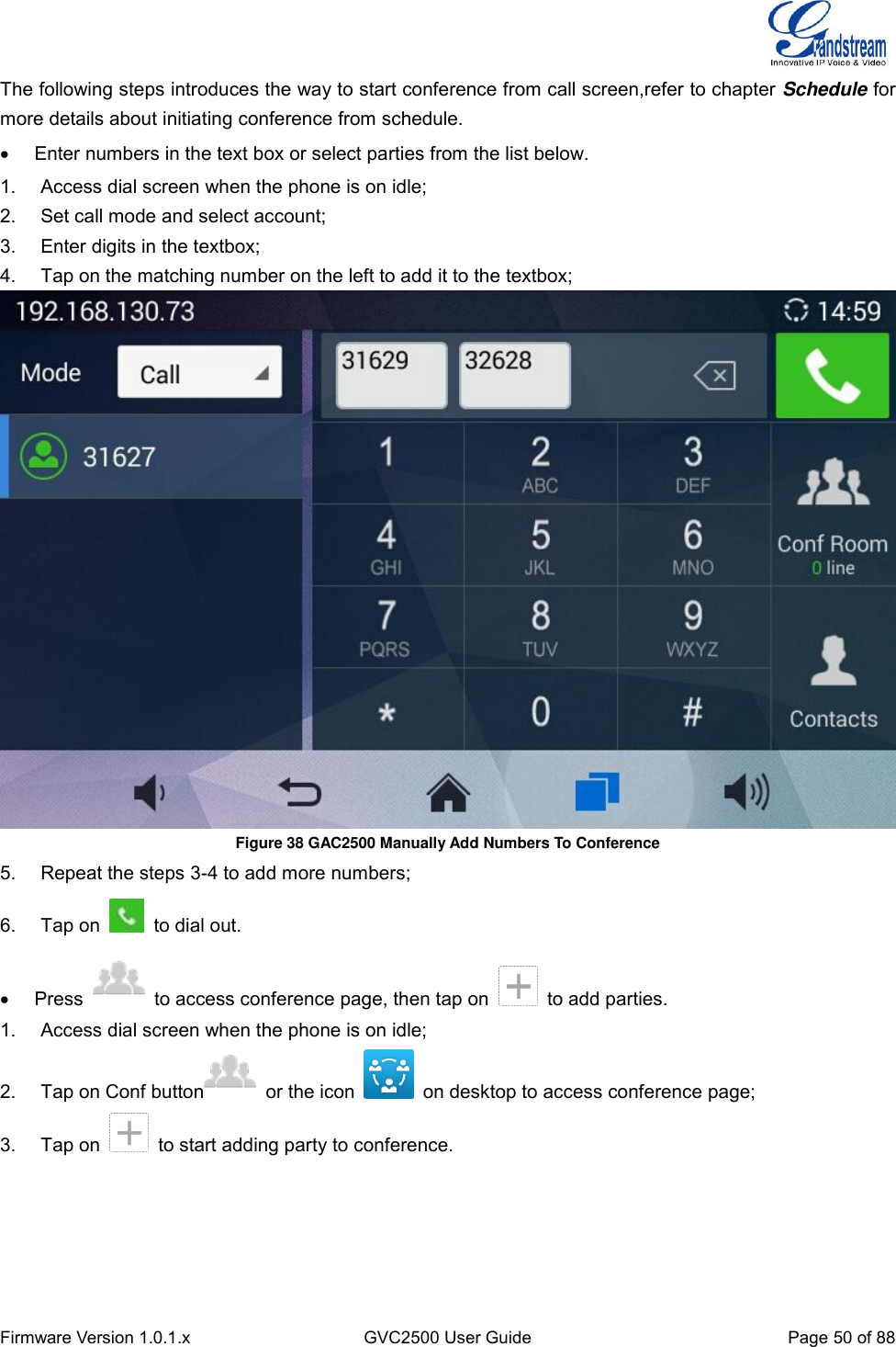  Firmware Version 1.0.1.x GVC2500 User Guide Page 50 of 88  The following steps introduces the way to start conference from call screen,refer to chapter Schedule for more details about initiating conference from schedule.   Enter numbers in the text box or select parties from the list below. 1.  Access dial screen when the phone is on idle; 2.  Set call mode and select account; 3.  Enter digits in the textbox; 4.  Tap on the matching number on the left to add it to the textbox;    Figure 38 GAC2500 Manually Add Numbers To Conference 5.  Repeat the steps 3-4 to add more numbers; 6.  Tap on    to dial out.   Press    to access conference page, then tap on    to add parties. 1.  Access dial screen when the phone is on idle; 2.  Tap on Conf button   or the icon    on desktop to access conference page; 3.  Tap on    to start adding party to conference.   
