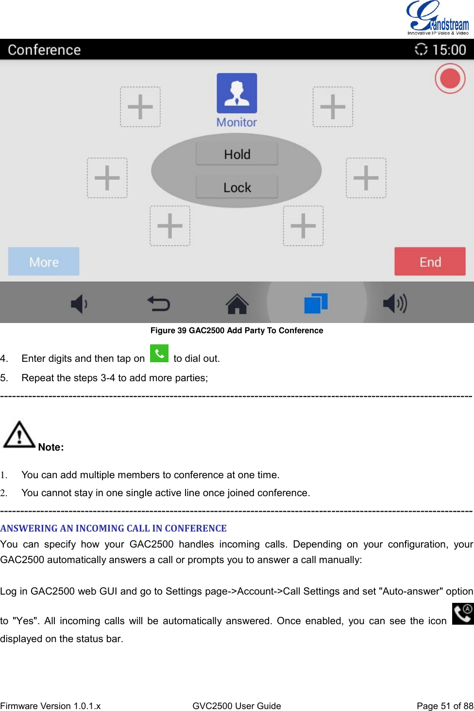  Firmware Version 1.0.1.x GVC2500 User Guide Page 51 of 88   Figure 39 GAC2500 Add Party To Conference 4.  Enter digits and then tap on    to dial out. 5.  Repeat the steps 3-4 to add more parties; --------------------------------------------------------------------------------------------------------------------- Note: 1.  You can add multiple members to conference at one time. 2.  You cannot stay in one single active line once joined conference. --------------------------------------------------------------------------------------------------------------------- ANSWERING AN INCOMING CALL IN CONFERENCE You  can  specify  how  your  GAC2500  handles  incoming  calls.  Depending  on  your  configuration,  your GAC2500 automatically answers a call or prompts you to answer a call manually:    Log in GAC2500 web GUI and go to Settings page-&gt;Account-&gt;Call Settings and set &quot;Auto-answer&quot; option to &quot;Yes&quot;. All incoming calls will be automatically answered. Once enabled, you can see the icon   displayed on the status bar. 