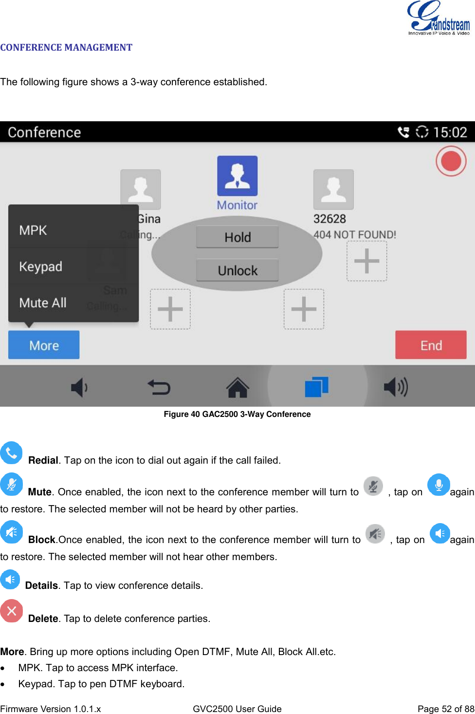  Firmware Version 1.0.1.x GVC2500 User Guide Page 52 of 88  CONFERENCE MANAGEMENT   The following figure shows a 3-way conference established.      Figure 40 GAC2500 3-Way Conference    Redial. Tap on the icon to dial out again if the call failed.  Mute. Once enabled, the icon next to the conference member will turn to    , tap on  again to restore. The selected member will not be heard by other parties.   Block.Once enabled, the icon next to the conference member will turn to    , tap on  again to restore. The selected member will not hear other members.  Details. Tap to view conference details.   Delete. Tap to delete conference parties.    More. Bring up more options including Open DTMF, Mute All, Block All.etc.   MPK. Tap to access MPK interface.   Keypad. Tap to pen DTMF keyboard. 