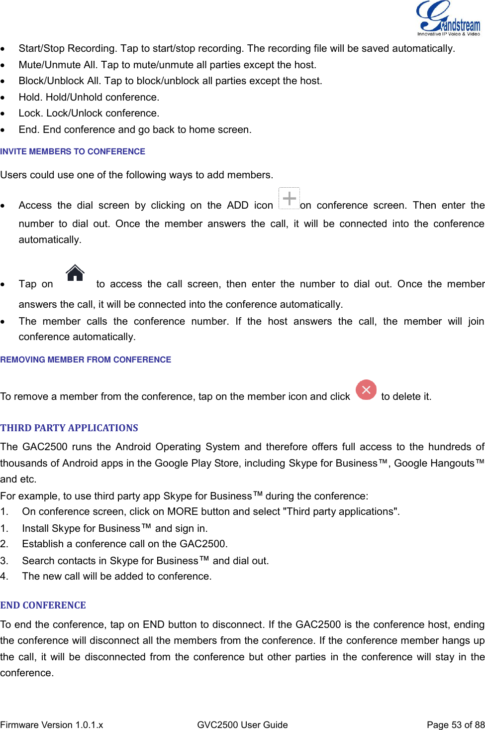  Firmware Version 1.0.1.x GVC2500 User Guide Page 53 of 88    Start/Stop Recording. Tap to start/stop recording. The recording file will be saved automatically.   Mute/Unmute All. Tap to mute/unmute all parties except the host.   Block/Unblock All. Tap to block/unblock all parties except the host.   Hold. Hold/Unhold conference.     Lock. Lock/Unlock conference.   End. End conference and go back to home screen. INVITE MEMBERS TO CONFERENCE Users could use one of the following ways to add members.   Access  the  dial  screen  by  clicking  on  the  ADD  icon  on  conference  screen.  Then  enter  the number  to  dial  out.  Once  the  member  answers  the  call,  it  will  be  connected  into  the  conference automatically.   Tap  on    to  access  the  call  screen,  then  enter  the  number  to  dial  out.  Once  the  member answers the call, it will be connected into the conference automatically.   The  member  calls  the  conference  number.  If  the  host  answers  the  call,  the  member  will  join conference automatically. REMOVING MEMBER FROM CONFERENCE To remove a member from the conference, tap on the member icon and click    to delete it. THIRD PARTY APPLICATIONS The GAC2500 runs the  Android Operating System and therefore offers full access to the hundreds of thousands of Android apps in the Google Play Store, including Skype for Business™, Google Hangouts™ and etc. For example, to use third party app Skype for Business™ during the conference: 1. On conference screen, click on MORE button and select &quot;Third party applications&quot;. 1.  Install Skype for Business™ and sign in. 2.  Establish a conference call on the GAC2500. 3.  Search contacts in Skype for Business™ and dial out. 4.  The new call will be added to conference. END CONFERENCE To end the conference, tap on END button to disconnect. If the GAC2500 is the conference host, ending the conference will disconnect all the members from the conference. If the conference member hangs up the call, it will be disconnected from the conference but other parties  in the conference will stay in the conference. 