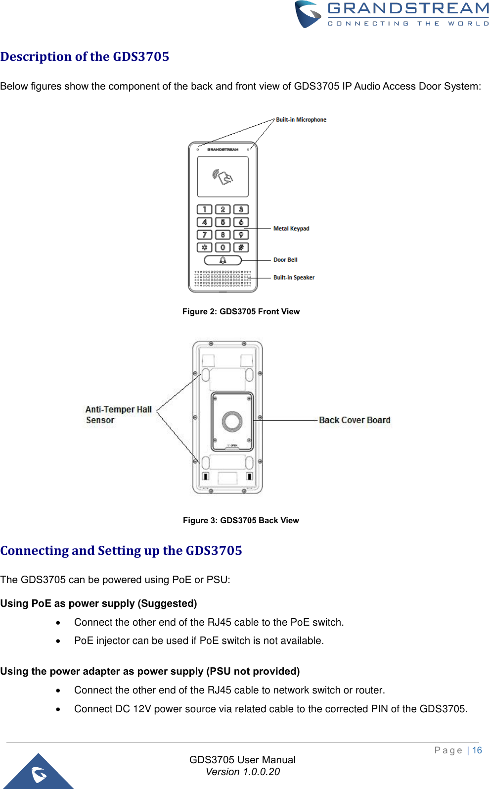                                                                         P a g e  | 16  GDS3705 User Manual Version 1.0.0.20 Description of the GDS3705 Below figures show the component of the back and front view of GDS3705 IP Audio Access Door System:  Figure 2: GDS3705 Front View  Figure 3: GDS3705 Back View Connecting and Setting up the GDS3705 The GDS3705 can be powered using PoE or PSU: Using PoE as power supply (Suggested)  •  Connect the other end of the RJ45 cable to the PoE switch. •  PoE injector can be used if PoE switch is not available.   Using the power adapter as power supply (PSU not provided)  •  Connect the other end of the RJ45 cable to network switch or router. •  Connect DC 12V power source via related cable to the corrected PIN of the GDS3705. 