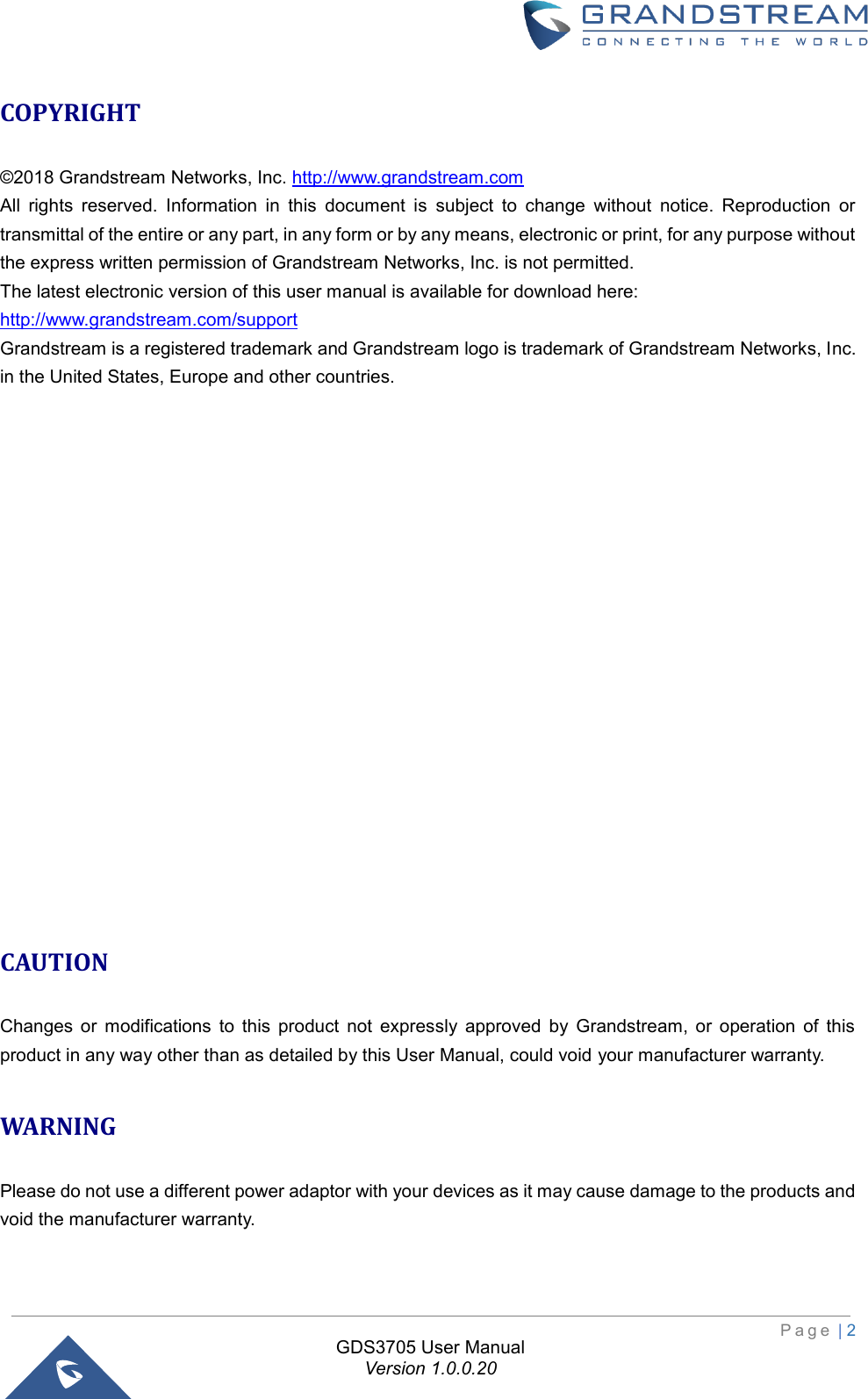                                                                         P a g e  | 2  GDS3705 User Manual Version 1.0.0.20 COPYRIGHT  ©2018 Grandstream Networks, Inc. http://www.grandstream.com  All  rights  reserved.  Information  in  this  document  is  subject  to  change  without  notice.  Reproduction  or transmittal of the entire or any part, in any form or by any means, electronic or print, for any purpose without the express written permission of Grandstream Networks, Inc. is not permitted.  The latest electronic version of this user manual is available for download here: http://www.grandstream.com/support  Grandstream is a registered trademark and Grandstream logo is trademark of Grandstream Networks, Inc. in the United States, Europe and other countries.                    CAUTION  Changes  or  modifications  to  this  product  not  expressly  approved  by  Grandstream,  or  operation  of  this product in any way other than as detailed by this User Manual, could void your manufacturer warranty.   WARNING Please do not use a different power adaptor with your devices as it may cause damage to the products and void the manufacturer warranty.    