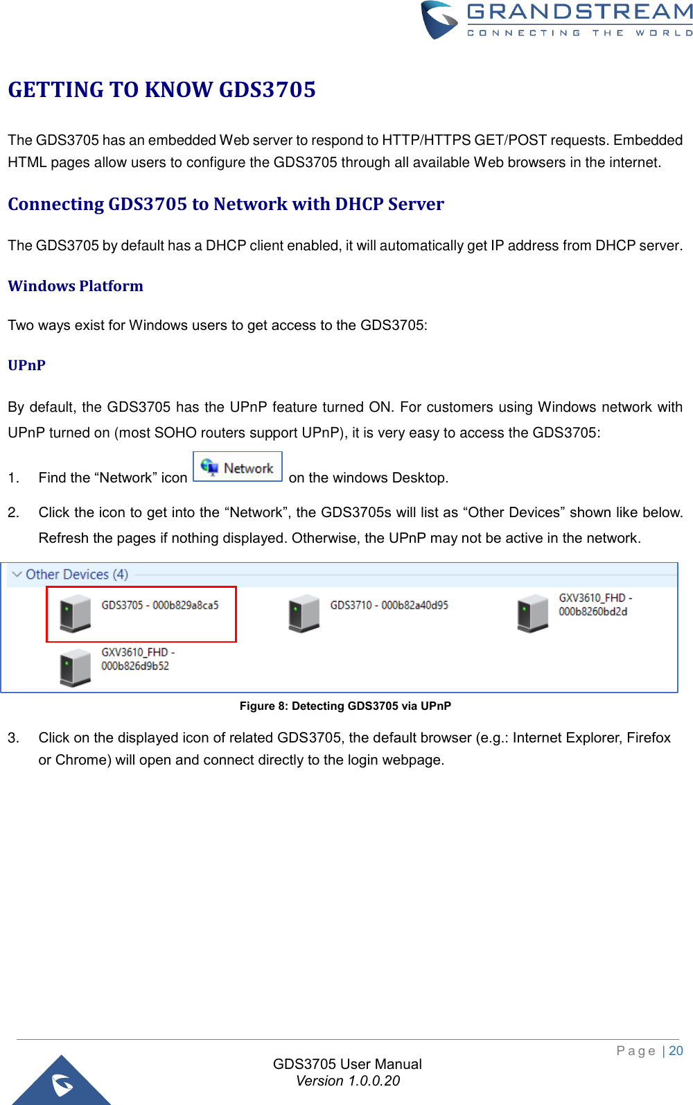                                                                         P a g e  | 20  GDS3705 User Manual Version 1.0.0.20 GETTING TO KNOW GDS3705 The GDS3705 has an embedded Web server to respond to HTTP/HTTPS GET/POST requests. Embedded HTML pages allow users to configure the GDS3705 through all available Web browsers in the internet.  Connecting GDS3705 to Network with DHCP Server The GDS3705 by default has a DHCP client enabled, it will automatically get IP address from DHCP server. Windows Platform Two ways exist for Windows users to get access to the GDS3705: UPnP By default, the GDS3705 has the UPnP feature turned ON. For customers using Windows network with UPnP turned on (most SOHO routers support UPnP), it is very easy to access the GDS3705: 1. Find the “Network” icon   on the windows Desktop. 2. Click the icon to get into the “Network”, the GDS3705s will list as “Other Devices” shown like below. Refresh the pages if nothing displayed. Otherwise, the UPnP may not be active in the network.  Figure 8: Detecting GDS3705 via UPnP 3. Click on the displayed icon of related GDS3705, the default browser (e.g.: Internet Explorer, Firefox or Chrome) will open and connect directly to the login webpage. 