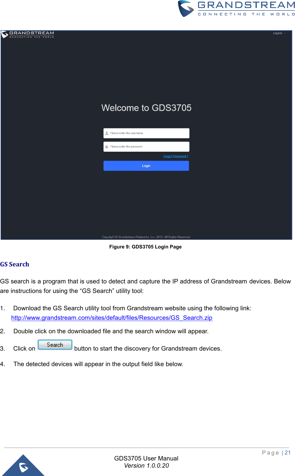                                                                         P a g e  | 21  GDS3705 User Manual Version 1.0.0.20  Figure 9: GDS3705 Login Page GS Search  GS search is a program that is used to detect and capture the IP address of Grandstream devices. Below are instructions for using the “GS Search” utility tool: 1. Download the GS Search utility tool from Grandstream website using the following link:  http://www.grandstream.com/sites/default/files/Resources/GS_Search.zip 2. Double click on the downloaded file and the search window will appear. 3. Click on   button to start the discovery for Grandstream devices. 4. The detected devices will appear in the output field like below.   