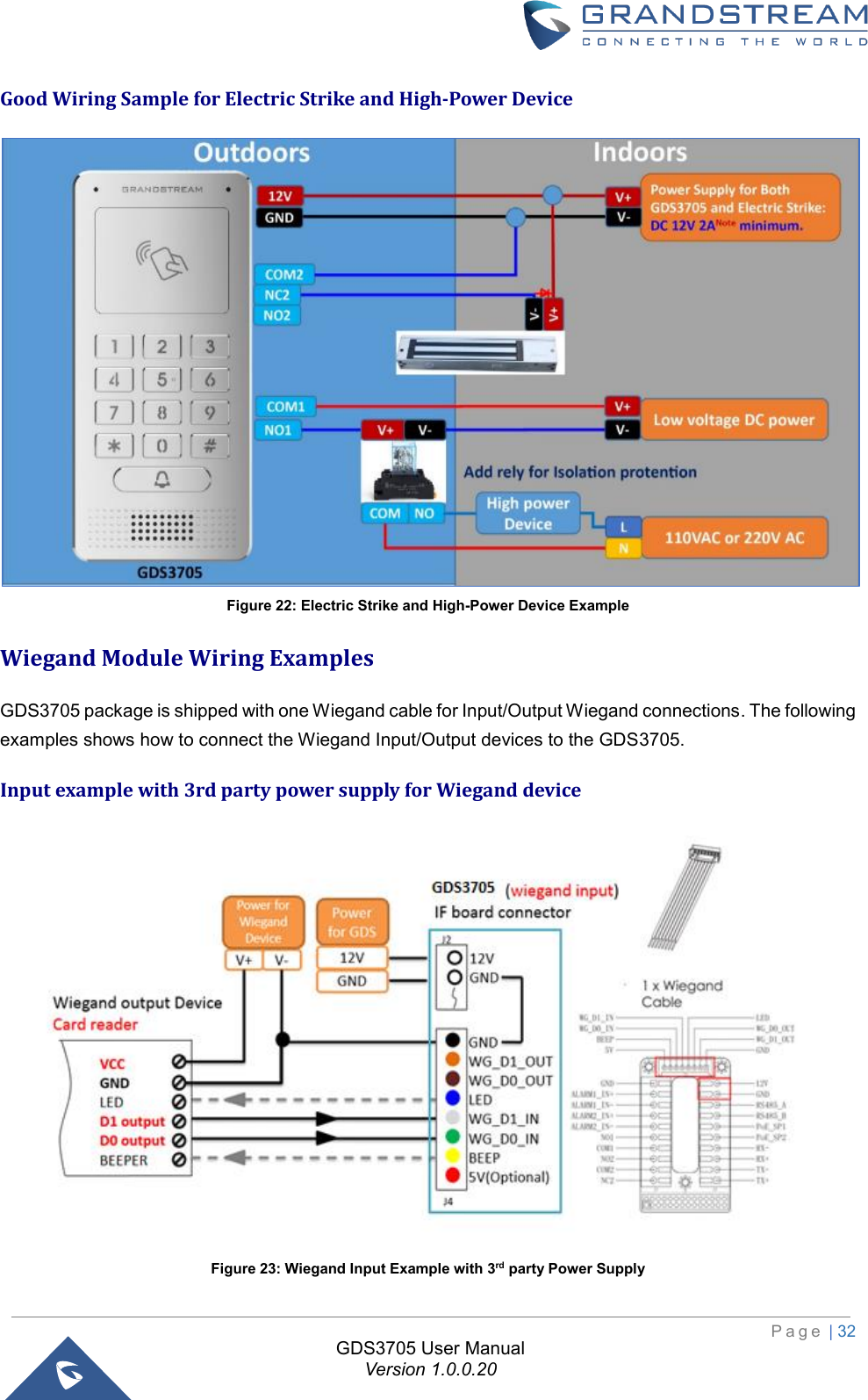                                                                         P a g e  | 32  GDS3705 User Manual Version 1.0.0.20 Good Wiring Sample for Electric Strike and High-Power Device  Figure 22: Electric Strike and High-Power Device Example Wiegand Module Wiring Examples GDS3705 package is shipped with one Wiegand cable for Input/Output Wiegand connections. The following examples shows how to connect the Wiegand Input/Output devices to the GDS3705.  Input example with 3rd party power supply for Wiegand device  Figure 23: Wiegand Input Example with 3rd party Power Supply 