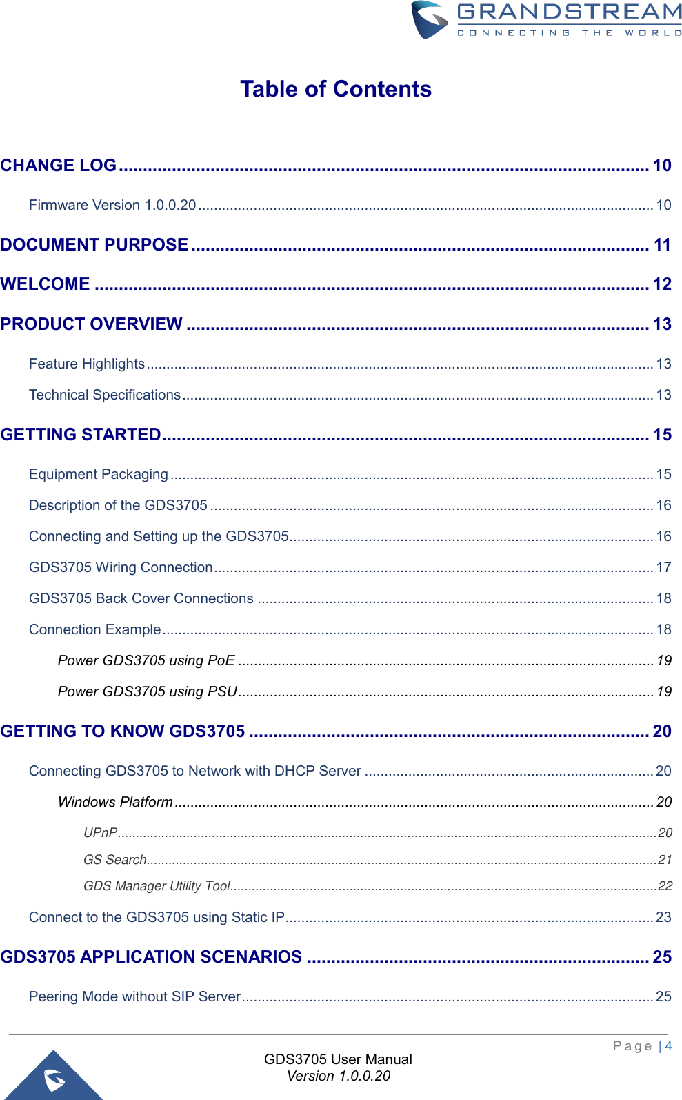                                                                         P a g e  | 4  GDS3705 User Manual Version 1.0.0.20 Table of Contents CHANGE LOG .............................................................................................................. 10 Firmware Version 1.0.0.20 ................................................................................................................... 10 DOCUMENT PURPOSE ............................................................................................... 11 WELCOME ................................................................................................................... 12 PRODUCT OVERVIEW ................................................................................................ 13 Feature Highlights ................................................................................................................................ 13 Technical Specifications ....................................................................................................................... 13 GETTING STARTED ..................................................................................................... 15 Equipment Packaging .......................................................................................................................... 15 Description of the GDS3705 ................................................................................................................ 16 Connecting and Setting up the GDS3705............................................................................................ 16 GDS3705 Wiring Connection ............................................................................................................... 17 GDS3705 Back Cover Connections .................................................................................................... 18 Connection Example ............................................................................................................................ 18 Power GDS3705 using PoE ......................................................................................................... 19 Power GDS3705 using PSU ......................................................................................................... 19 GETTING TO KNOW GDS3705 ................................................................................... 20 Connecting GDS3705 to Network with DHCP Server ......................................................................... 20 Windows Platform ......................................................................................................................... 20 UPnP ..................................................................................................................................................... 20 GS Search ............................................................................................................................................. 21 GDS Manager Utility Tool ...................................................................................................................... 22 Connect to the GDS3705 using Static IP............................................................................................. 23 GDS3705 APPLICATION SCENARIOS ....................................................................... 25 Peering Mode without SIP Server ........................................................................................................ 25 