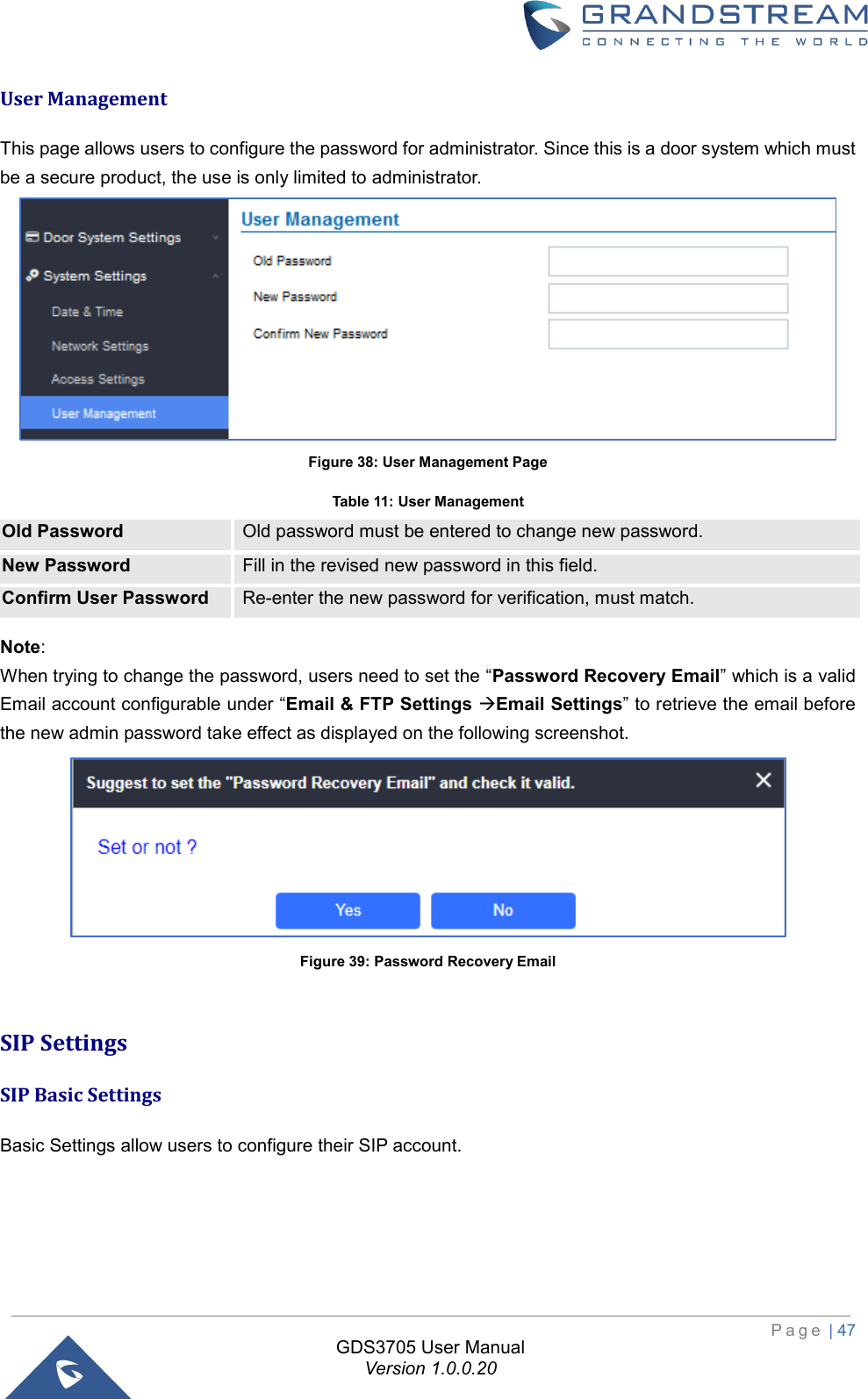                                                                         P a g e  | 47  GDS3705 User Manual Version 1.0.0.20 User Management This page allows users to configure the password for administrator. Since this is a door system which must be a secure product, the use is only limited to administrator.  Figure 38: User Management Page Table 11: User Management Old Password Old password must be entered to change new password. New Password Fill in the revised new password in this field. Confirm User Password Re-enter the new password for verification, must match. Note:  When trying to change the password, users need to set the “Password Recovery Email” which is a valid Email account configurable under “Email &amp; FTP Settings Email Settings” to retrieve the email before the new admin password take effect as displayed on the following screenshot.  Figure 39: Password Recovery Email  SIP Settings SIP Basic Settings Basic Settings allow users to configure their SIP account. 