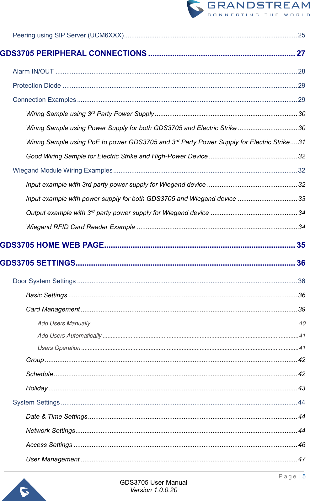                                                                         P a g e  | 5  GDS3705 User Manual Version 1.0.0.20 Peering using SIP Server (UCM6XXX) ................................................................................................ 25 GDS3705 PERIPHERAL CONNECTIONS ................................................................... 27 Alarm IN/OUT ...................................................................................................................................... 28 Protection Diode .................................................................................................................................. 29 Connection Examples .......................................................................................................................... 29 Wiring Sample using 3rd Party Power Supply ............................................................................... 30 Wiring Sample using Power Supply for both GDS3705 and Electric Strike ................................. 30 Wiring Sample using PoE to power GDS3705 and 3rd Party Power Supply for Electric Strike .... 31 Good Wiring Sample for Electric Strike and High-Power Device ................................................. 32 Wiegand Module Wiring Examples ...................................................................................................... 32 Input example with 3rd party power supply for Wiegand device .................................................. 32 Input example with power supply for both GDS3705 and Wiegand device ................................. 33 Output example with 3rd party power supply for Wiegand device ................................................ 34 Wiegand RFID Card Reader Example ......................................................................................... 34 GDS3705 HOME WEB PAGE....................................................................................... 35 GDS3705 SETTINGS .................................................................................................... 36 Door System Settings .......................................................................................................................... 36 Basic Settings ............................................................................................................................... 36 Card Management ........................................................................................................................ 39 Add Users Manually .............................................................................................................................. 40 Add Users Automatically ....................................................................................................................... 41 Users Operation .................................................................................................................................... 41 Group ............................................................................................................................................ 42 Schedule ....................................................................................................................................... 42 Holiday .......................................................................................................................................... 43 System Settings ................................................................................................................................... 44 Date &amp; Time Settings .................................................................................................................... 44 Network Settings ........................................................................................................................... 44 Access Settings ............................................................................................................................ 46 User Management ........................................................................................................................ 47 