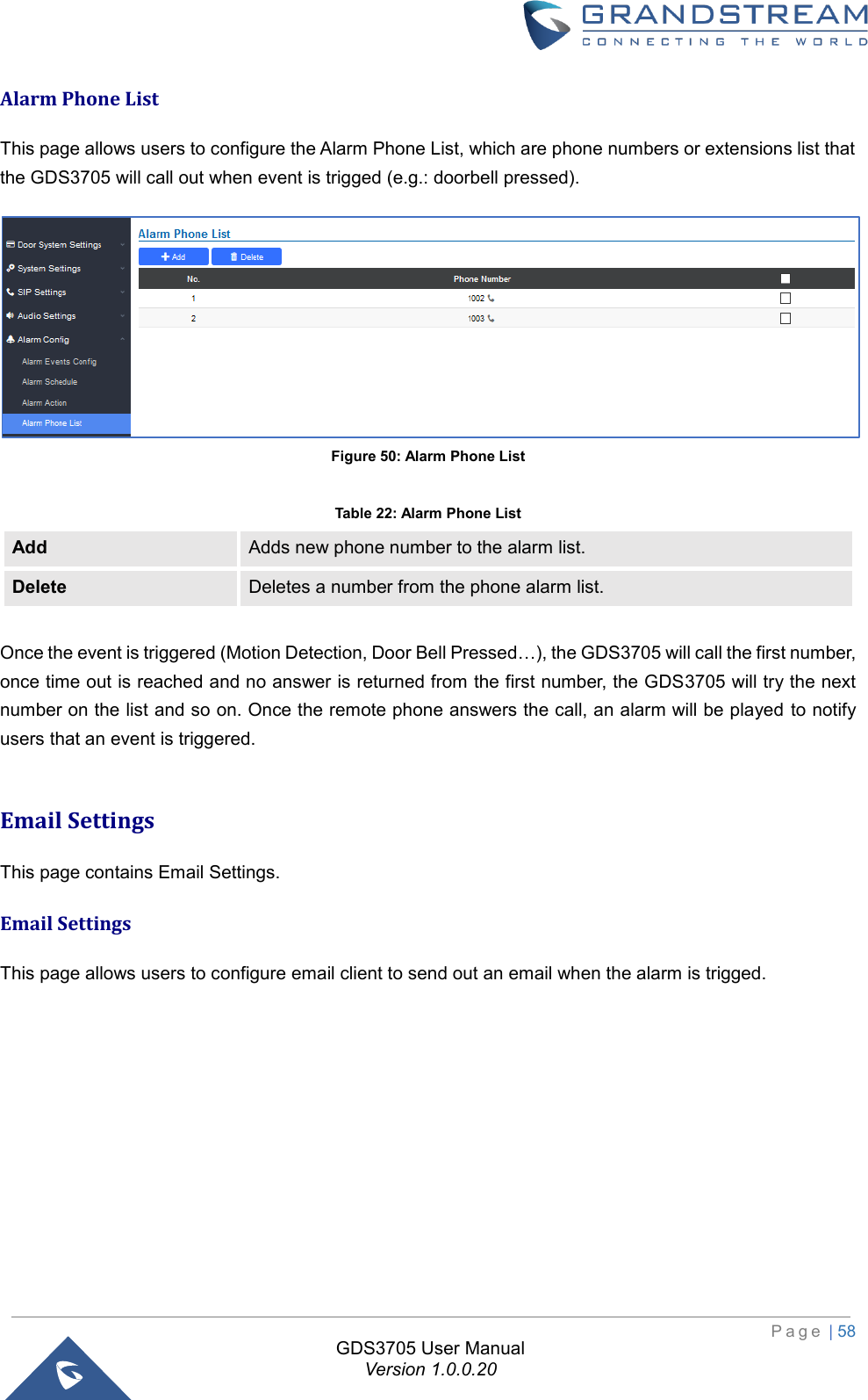                                                                         P a g e  | 58  GDS3705 User Manual Version 1.0.0.20 Alarm Phone List This page allows users to configure the Alarm Phone List, which are phone numbers or extensions list that the GDS3705 will call out when event is trigged (e.g.: doorbell pressed).  Figure 50: Alarm Phone List  Table 22: Alarm Phone List Add Adds new phone number to the alarm list. Delete Deletes a number from the phone alarm list.  Once the event is triggered (Motion Detection, Door Bell Pressed…), the GDS3705 will call the first number, once time out is reached and no answer is returned from the first number, the GDS3705 will try the next number on the list and so on. Once the remote phone answers the call, an alarm will be played to notify users that an event is triggered.  Email Settings This page contains Email Settings. Email Settings This page allows users to configure email client to send out an email when the alarm is trigged. 