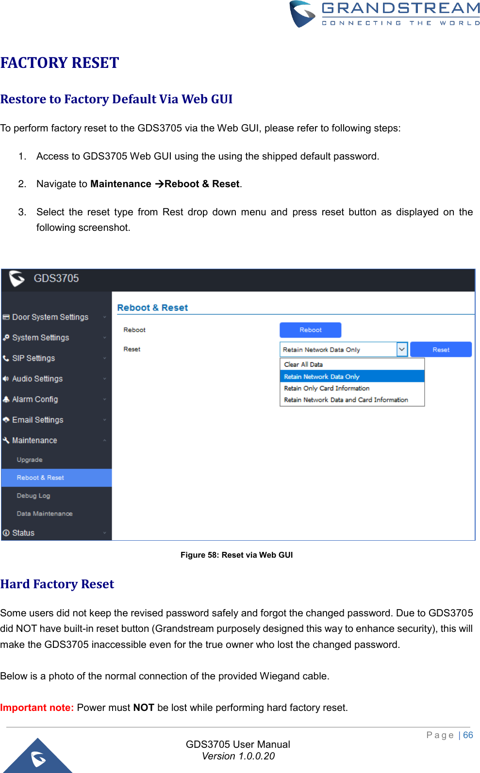                                                                         P a g e  | 66  GDS3705 User Manual Version 1.0.0.20 FACTORY RESET Restore to Factory Default Via Web GUI To perform factory reset to the GDS3705 via the Web GUI, please refer to following steps:  1. Access to GDS3705 Web GUI using the using the shipped default password. 2. Navigate to Maintenance Reboot &amp; Reset. 3. Select  the  reset  type  from  Rest  drop  down  menu  and  press  reset  button  as  displayed  on  the following screenshot.   Figure 58: Reset via Web GUI Hard Factory Reset Some users did not keep the revised password safely and forgot the changed password. Due to GDS3705 did NOT have built-in reset button (Grandstream purposely designed this way to enhance security), this will make the GDS3705 inaccessible even for the true owner who lost the changed password.   Below is a photo of the normal connection of the provided Wiegand cable.  Important note: Power must NOT be lost while performing hard factory reset. 