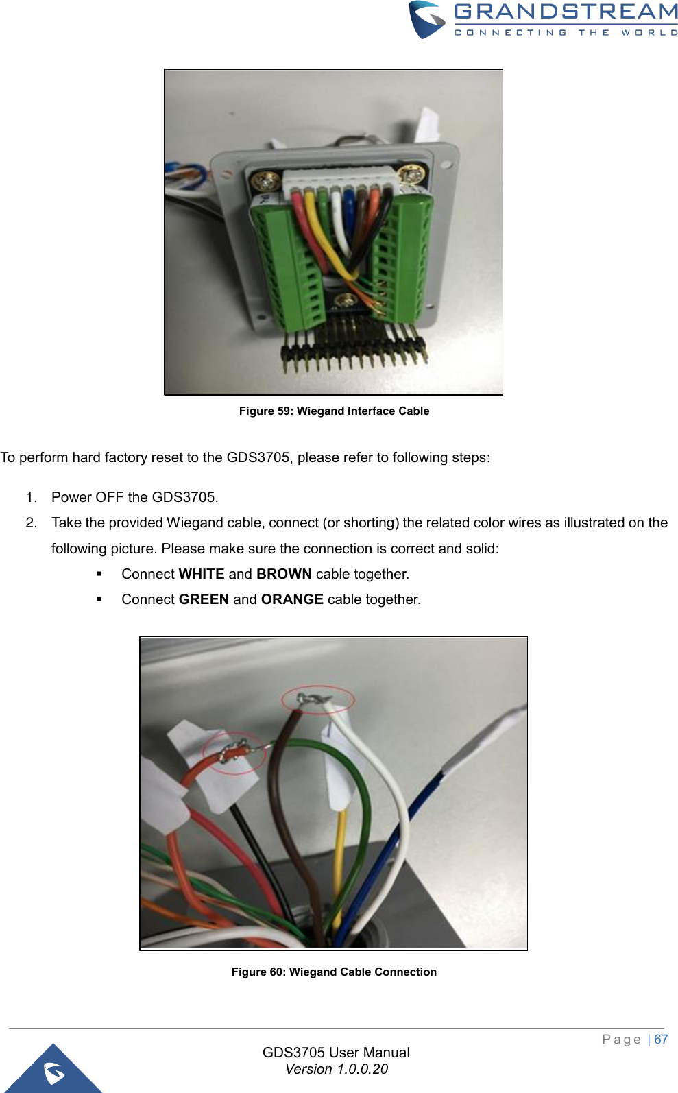                                                                         P a g e  | 67  GDS3705 User Manual Version 1.0.0.20  Figure 59: Wiegand Interface Cable  To perform hard factory reset to the GDS3705, please refer to following steps: 1. Power OFF the GDS3705. 2. Take the provided Wiegand cable, connect (or shorting) the related color wires as illustrated on the following picture. Please make sure the connection is correct and solid: ▪ Connect WHITE and BROWN cable together. ▪ Connect GREEN and ORANGE cable together.  Figure 60: Wiegand Cable Connection  