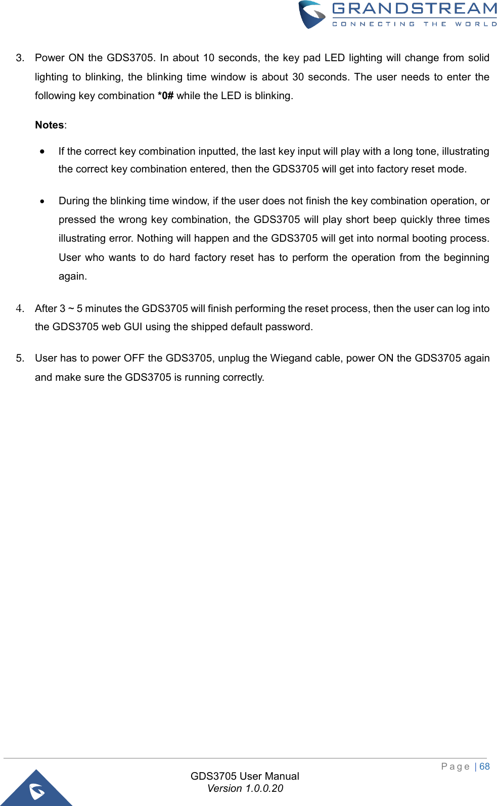  P a g e  | 68 GDS3705 User Manual Version 1.0.0.20 3. Power ON the GDS3705. In about 10 seconds, the key pad LED lighting will change from solidlighting to  blinking, the blinking  time  window  is about  30  seconds. The  user  needs  to  enter thefollowing key combination *0# while the LED is blinking.Notes: •If the correct key combination inputted, the last key input will play with a long tone, illustratingthe correct key combination entered, then the GDS3705 will get into factory reset mode.•During the blinking time window, if the user does not finish the key combination operation, orpressed the  wrong key combination, the GDS3705 will play short beep quickly three timesillustrating error. Nothing will happen and the GDS3705 will get into normal booting process.User  who  wants  to  do  hard  factory reset  has  to  perform  the operation  from  the  beginningagain.4. After 3 ~ 5 minutes the GDS3705 will finish performing the reset process, then the user can log intothe GDS3705 web GUI using the shipped default password.5. User has to power OFF the GDS3705, unplug the Wiegand cable, power ON the GDS3705 againand make sure the GDS3705 is running correctly.