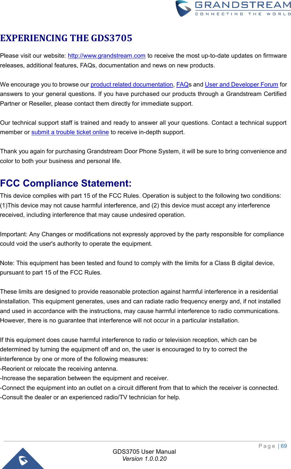  P a g e  | 69 GDS3705 User Manual Version 1.0.0.20 EXPERIENCING THE GDS3705 Please visit our website: http://www.grandstream.com to receive the most up-to-date updates on firmware releases, additional features, FAQs, documentation and news on new products.  We encourage you to browse our product related documentation, FAQs and User and Developer Forum for answers to your general questions. If you have purchased our products through a Grandstream Certified Partner or Reseller, please contact them directly for immediate support.  Our technical support staff is trained and ready to answer all your questions. Contact a technical support member or submit a trouble ticket online to receive in-depth support.  Thank you again for purchasing Grandstream Door Phone System, it will be sure to bring convenience and color to both your business and personal life. FCC Compliance Statement:This device complies with part 15 of the FCC Rules. Operation is subject to the following two conditions:(1)This device may not cause harmful interference, and (2) this device must accept any interference received, including interference that may cause undesired operation.Important: Any Changes or modifications not expressly approved by the party responsible for compliance could void the user&apos;s authority to operate the equipment.Note: This equipment has been tested and found to comply with the limits for a Class B digital device, pursuant to part 15 of the FCC Rules.These limits are designed to provide reasonable protection against harmful interference in a residential installation. This equipment generates, uses and can radiate radio frequency energy and, if not installed and used in accordance with the instructions, may cause harmful interference to radio communications. However, there is no guarantee that interference will not occur in a particular installation.If this equipment does cause harmful interference to radio or television reception, which can be determined by turning the equipment off and on, the user is encouraged to try to correct theinterference by one or more of the following measures:-Reorient or relocate the receiving antenna.-Increase the separation between the equipment and receiver.-Connect the equipment into an outlet on a circuit different from that to which the receiver is connected.-Consult the dealer or an experienced radio/TV technician for help.