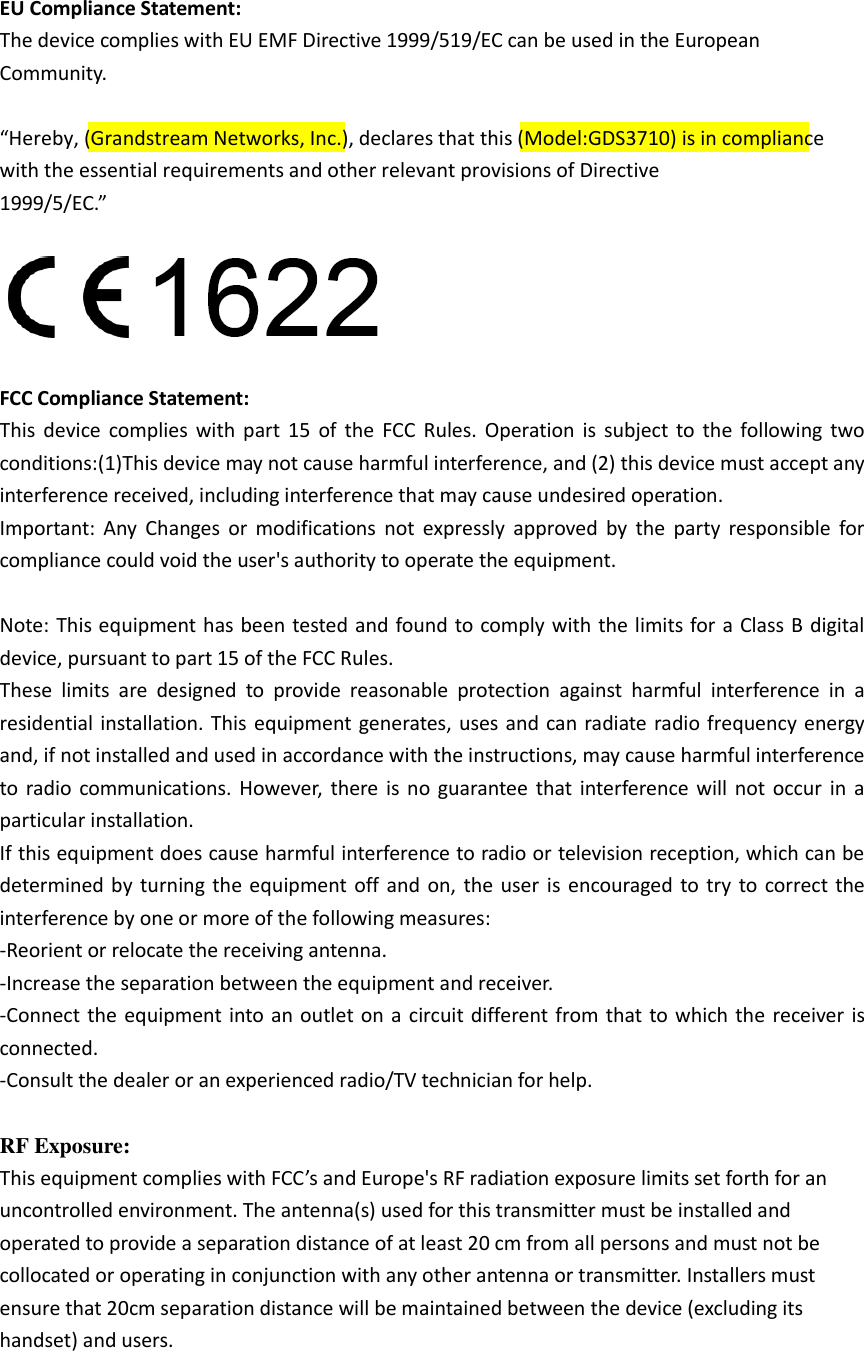 EU Compliance Statement:   The device complies with EU EMF Directive 1999/519/EC can be used in the European Community. “Hereby, (Grandstream Networks, Inc.), declares that this (Model:GDS3710) is in compliance with the essential requirements and other relevant provisions of Directive 1999/5/EC.” FCC Compliance Statement:   This  device  complies  with  part  15  of  the  FCC  Rules.  Operation  is  subject  to  the  following  two conditions:(1)This device may not cause harmful interference, and (2) this device must accept any interference received, including interference that may cause undesired operation.     Important:  Any  Changes  or  modifications  not  expressly  approved  by  the  party  responsible  for compliance could void the user&apos;s authority to operate the equipment. Note: This equipment has been tested and found to comply with the limits for a Class B  digital device, pursuant to part 15 of the FCC Rules.     These  limits  are  designed  to  provide  reasonable  protection  against  harmful  interference  in  a residential installation. This  equipment generates, uses and can radiate radio frequency energy and, if not installed and used in accordance with the instructions, may cause harmful interference to radio  communications. However,  there  is  no  guarantee that interference will  not  occur  in  a particular installation.   If this equipment does cause harmful interference to radio or television reception, which can be determined by  turning the  equipment off  and  on, the user is  encouraged to try  to correct the interference by one or more of the following measures:     -Reorient or relocate the receiving antenna.     -Increase the separation between the equipment and receiver.   -Connect the equipment into an  outlet on  a  circuit different from that to which the  receiver is connected.     -Consult the dealer or an experienced radio/TV technician for help. RF Exposure:   This equipment complies with FCC’s and Europe&apos;s RF radiation exposure limits set forth for an uncontrolled environment. The antenna(s) used for this transmitter must be installed and operated to provide a separation distance of at least 20 cm from all persons and must not be collocated or operating in conjunction with any other antenna or transmitter. Installers must ensure that 20cm separation distance will be maintained between the device (excluding its handset) and users. 