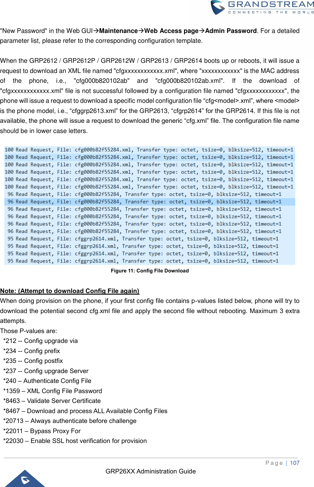 GRP26XX Administration Guide          P a g e  | 107   &quot;New Password&quot; in the Web GUI→Maintenance→Web Access page→Admin Password. For a detailed parameter list, please refer to the corresponding configuration template.  When the GRP2612 / GRP2612P / GRP2612W / GRP2613 / GRP2614 boots up or reboots, it will issue a request to download an XML file named &quot;cfgxxxxxxxxxxxx.xml&quot;, where &quot;xxxxxxxxxxxx&quot; is the MAC address of  the  phone,  i.e.,  &quot;cfg000b820102ab&quot;  and  &quot;cfg000b820102ab.xml&quot;.  If  the  download  of &quot;cfgxxxxxxxxxxxx.xml&quot; file is not successful followed by a configuration file named &quot;cfgxxxxxxxxxxxx&quot;, the phone will issue a request to download a specific model configuration file “cfg&lt;model&gt;.xml”, where &lt;model&gt; is the phone model, i.e., “cfggrp2613.xml” for the GRP2613, “cfgrp2614” for the GRP2614. If this file is not available, the phone will issue a request to download the generic “cfg.xml” file. The configuration file name should be in lower case letters.   Figure 11: Config File Download  Note: (Attempt to download Config File again) When doing provision on the phone, if your first config file contains p-values listed below, phone will try to download the potential second cfg.xml file and apply the second file without rebooting. Maximum 3 extra attempts.   Those P-values are:   *212 -- Config upgrade via   *234 -- Config prefix   *235 -- Config postfix     *237 -- Config upgrade Server   *240 – Authenticate Config File   *1359 – XML Config File Password     *8463 – Validate Server Certificate     *8467 – Download and process ALL Available Config Files     *20713 – Always authenticate before challenge   *22011 – Bypass Proxy For     *22030 – Enable SSL host verification for provision 