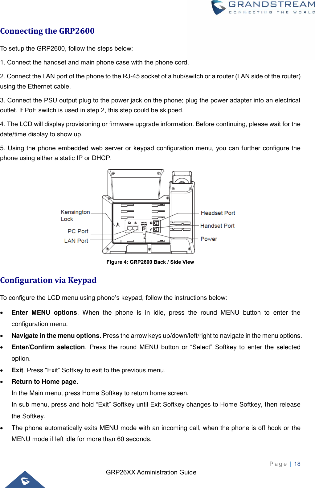 GRP26XX Administration Guide          P a g e  | 18   Connecting the GRP2600 To setup the GRP2600, follow the steps below:   1. Connect the handset and main phone case with the phone cord.   2. Connect the LAN port of the phone to the RJ-45 socket of a hub/switch or a router (LAN side of the router) using the Ethernet cable.   3. Connect the PSU output plug to the power jack on the phone; plug the power adapter into an electrical outlet. If PoE switch is used in step 2, this step could be skipped.   4. The LCD will display provisioning or firmware upgrade information. Before continuing, please wait for the date/time display to show up.   5. Using the phone embedded  web server or keypad configuration menu,  you can further configure the phone using either a static IP or DHCP.  Figure 4: GRP2600 Back / Side View Configuration via Keypad To configure the LCD menu using phone’s keypad, follow the instructions below: • Enter  MENU  options.  When  the  phone  is  in  idle,  press  the  round  MENU  button  to  enter  the configuration menu. • Navigate in the menu options. Press the arrow keys up/down/left/right to navigate in the menu options. • Enter/Confirm  selection.  Press  the  round  MENU  button  or  “Select”  Softkey  to  enter  the  selected option. • Exit. Press “Exit” Softkey to exit to the previous menu. • Return to Home page.   In the Main menu, press Home Softkey to return home screen. In sub menu, press and hold “Exit” Softkey until Exit Softkey changes to Home Softkey, then release the Softkey.   •  The phone automatically exits MENU mode with an incoming call, when the phone is off hook or the MENU mode if left idle for more than 60 seconds. 