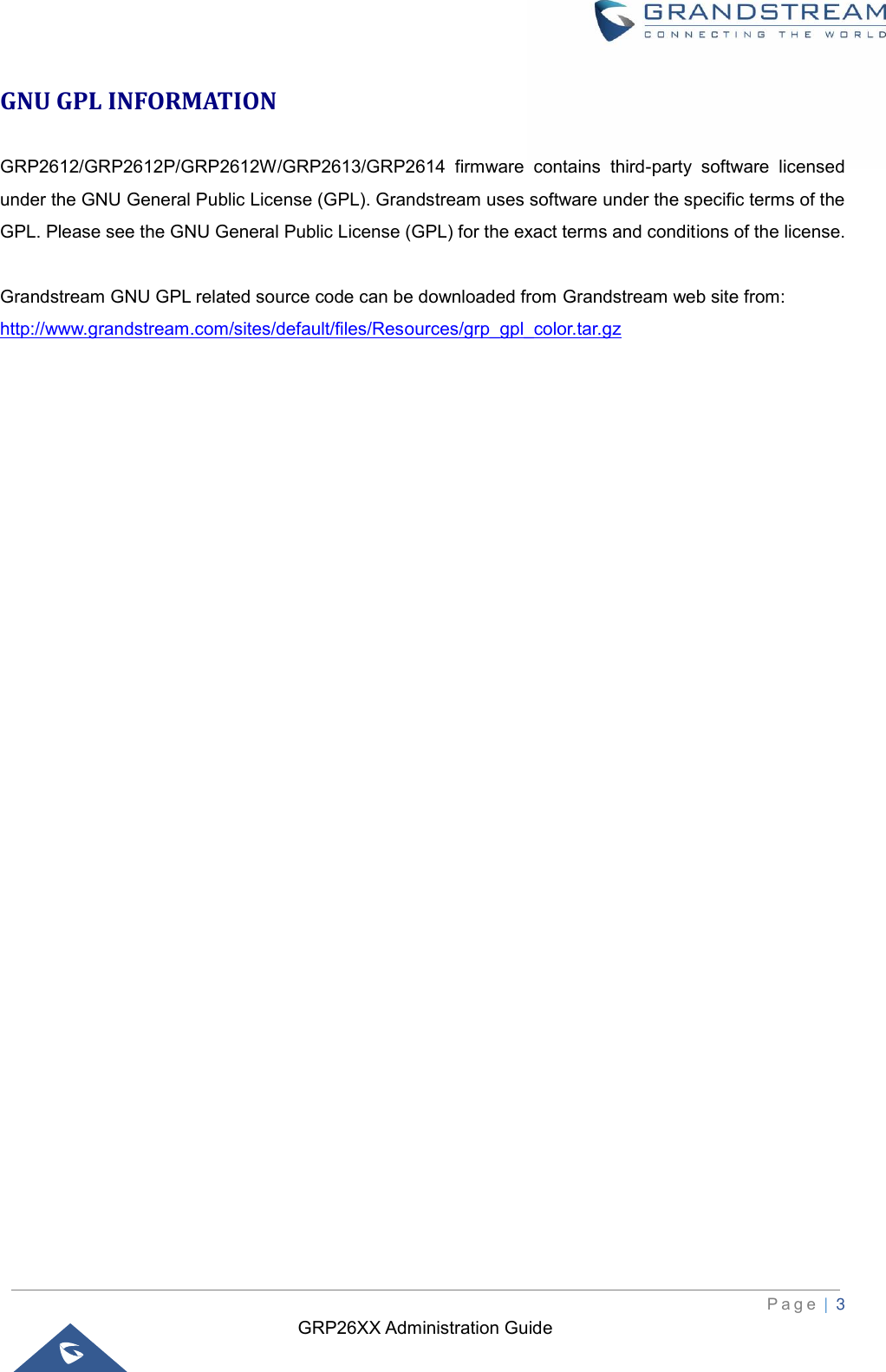 GRP26XX Administration Guide          P a g e  | 3   GNU GPL INFORMATION GRP2612/GRP2612P/GRP2612W/GRP2613/GRP2614  firmware  contains  third-party  software  licensed under the GNU General Public License (GPL). Grandstream uses software under the specific terms of the GPL. Please see the GNU General Public License (GPL) for the exact terms and conditions of the license.    Grandstream GNU GPL related source code can be downloaded from Grandstream web site from: http://www.grandstream.com/sites/default/files/Resources/grp_gpl_color.tar.gz                                 