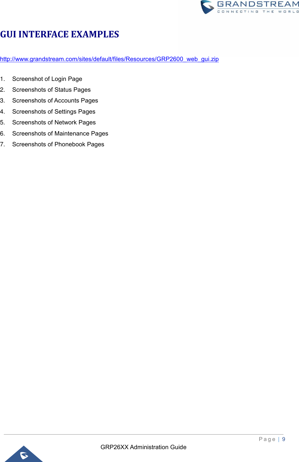 GRP26XX Administration Guide          P a g e  | 9   GUI INTERFACE EXAMPLES http://www.grandstream.com/sites/default/files/Resources/GRP2600_web_gui.zip  1. Screenshot of Login Page 2. Screenshots of Status Pages 3. Screenshots of Accounts Pages 4. Screenshots of Settings Pages 5. Screenshots of Network Pages 6. Screenshots of Maintenance Pages 7. Screenshots of Phonebook Pages  