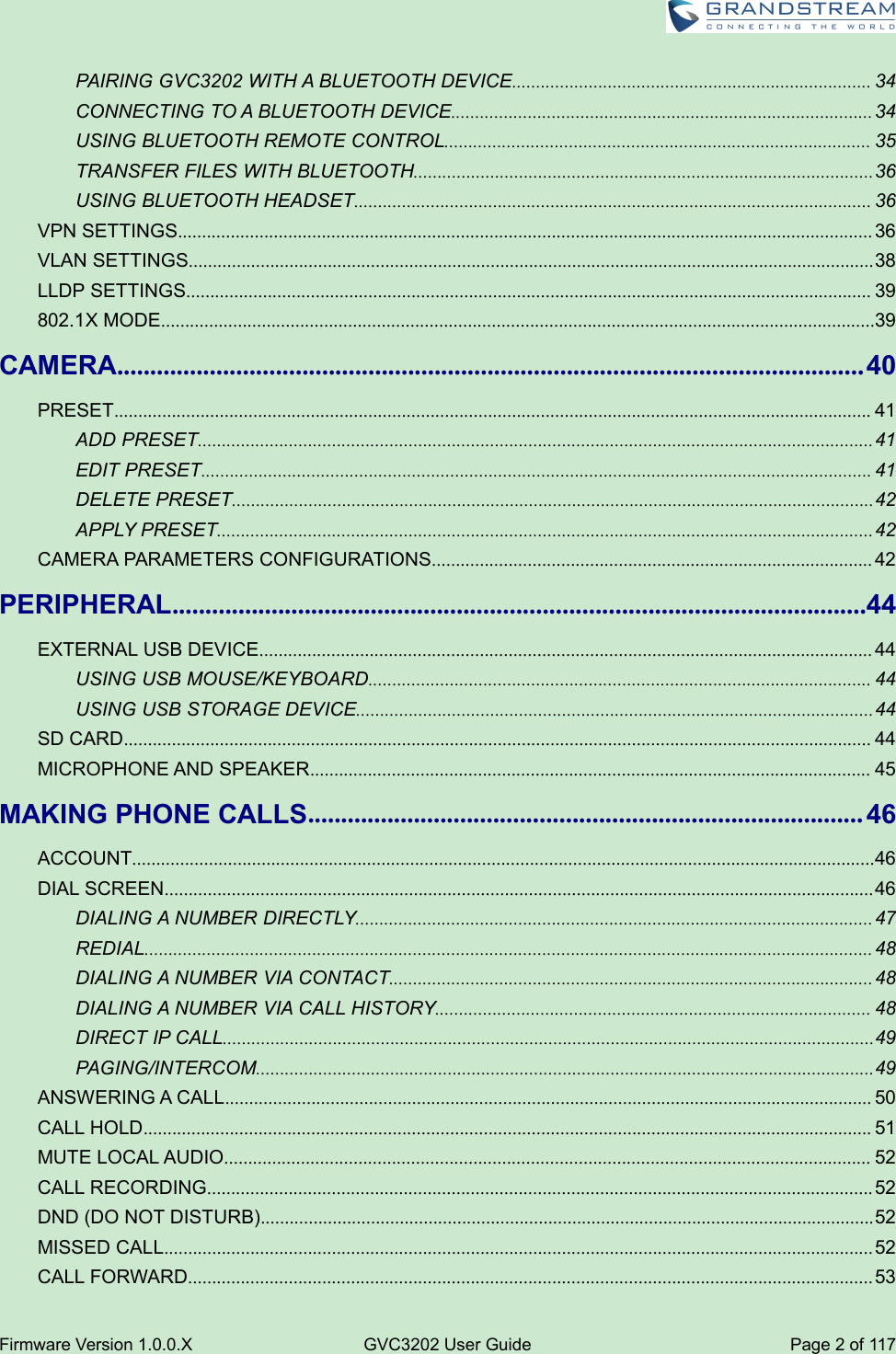 Firmware Version 1.0.0.XGVC3202 User GuidePage 2of 117PAIRING GVC3202 WITH A BLUETOOTH DEVICE........................................................................... 34CONNECTING TO A BLUETOOTH DEVICE........................................................................................ 34USING BLUETOOTH REMOTE CONTROL......................................................................................... 35TRANSFER FILES WITH BLUETOOTH................................................................................................36USING BLUETOOTH HEADSET............................................................................................................ 36VPN SETTINGS................................................................................................................................................. 36VLAN SETTINGS...............................................................................................................................................38LLDP SETTINGS............................................................................................................................................... 39802.1X MODE.....................................................................................................................................................39CAMERA.................................................................................................................40PRESET.............................................................................................................................................................. 41ADD PRESET.............................................................................................................................................41EDIT PRESET............................................................................................................................................ 41DELETE PRESET......................................................................................................................................42APPLY PRESET.........................................................................................................................................42CAMERA PARAMETERS CONFIGURATIONS............................................................................................ 42PERIPHERAL.........................................................................................................44EXTERNAL USB DEVICE................................................................................................................................ 44USING USB MOUSE/KEYBOARD......................................................................................................... 44USING USB STORAGE DEVICE............................................................................................................44SD CARD............................................................................................................................................................ 44MICROPHONE AND SPEAKER..................................................................................................................... 45MAKING PHONE CALLS.................................................................................... 46ACCOUNT...........................................................................................................................................................46DIAL SCREEN.................................................................................................................................................... 46DIALING A NUMBER DIRECTLY............................................................................................................47REDIAL........................................................................................................................................................ 48DIALING A NUMBER VIA CONTACT.....................................................................................................48DIALING A NUMBER VIA CALL HISTORY........................................................................................... 48DIRECT IP CALL........................................................................................................................................49PAGING/INTERCOM.................................................................................................................................49ANSWERING A CALL....................................................................................................................................... 50CALL HOLD........................................................................................................................................................ 51MUTE LOCAL AUDIO....................................................................................................................................... 52CALL RECORDING........................................................................................................................................... 52DND (DO NOT DISTURB)................................................................................................................................52MISSED CALL.................................................................................................................................................... 52CALL FORWARD............................................................................................................................................... 53