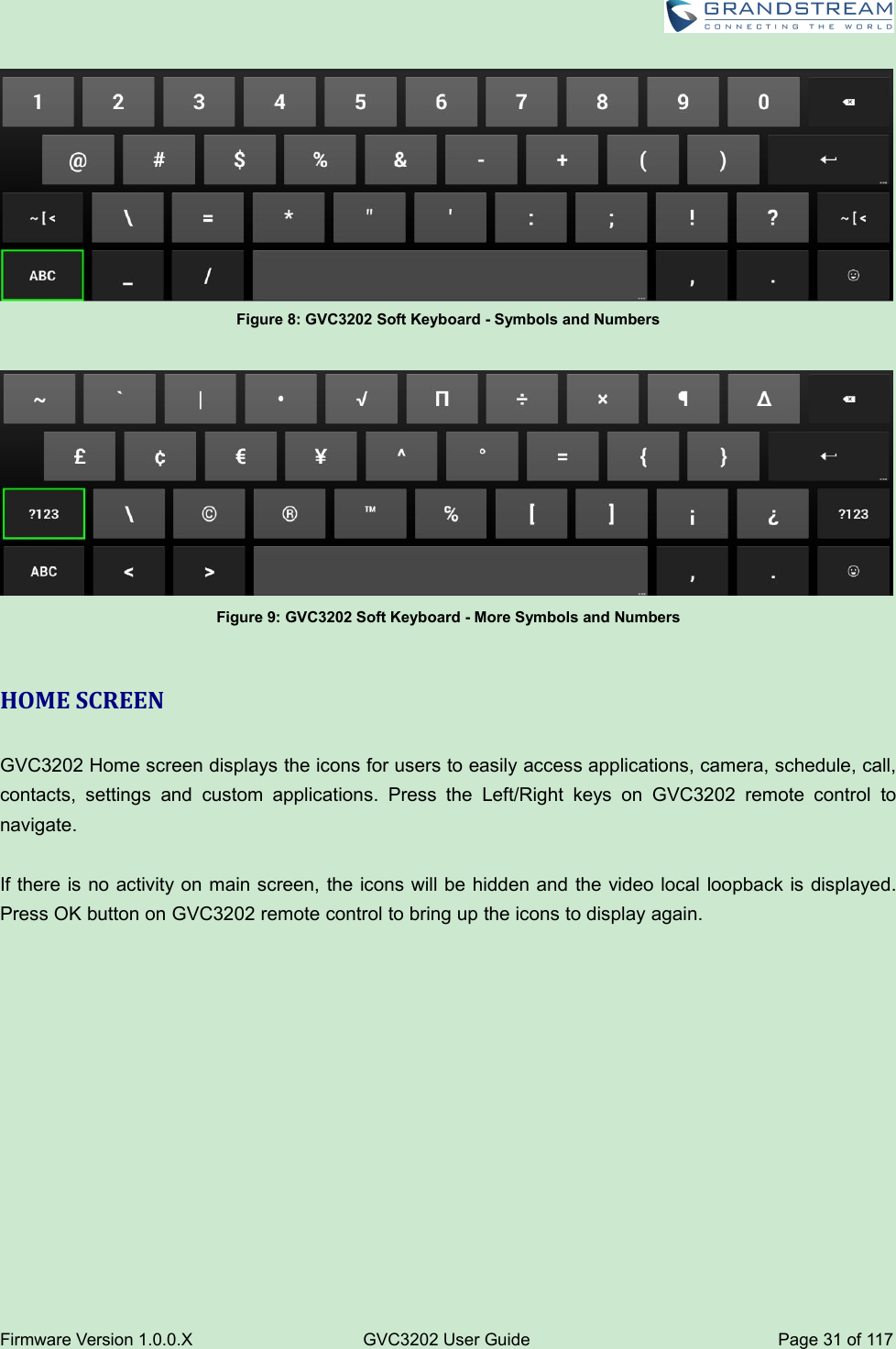 Firmware Version 1.0.0.XGVC3202 User GuidePage 31 of 117Figure 8: GVC3202 Soft Keyboard - Symbols and NumbersFigure 9: GVC3202 Soft Keyboard - More Symbols and NumbersHOME SCREENGVC3202 Home screen displays the icons for users to easily access applications, camera, schedule, call,contacts, settings and custom applications. Press the Left/Right keys on GVC3202 remote control tonavigate.If there is no activity on main screen, the icons will be hidden and the video local loopback is displayed.Press OK button on GVC3202 remote control to bring up the icons to display again.