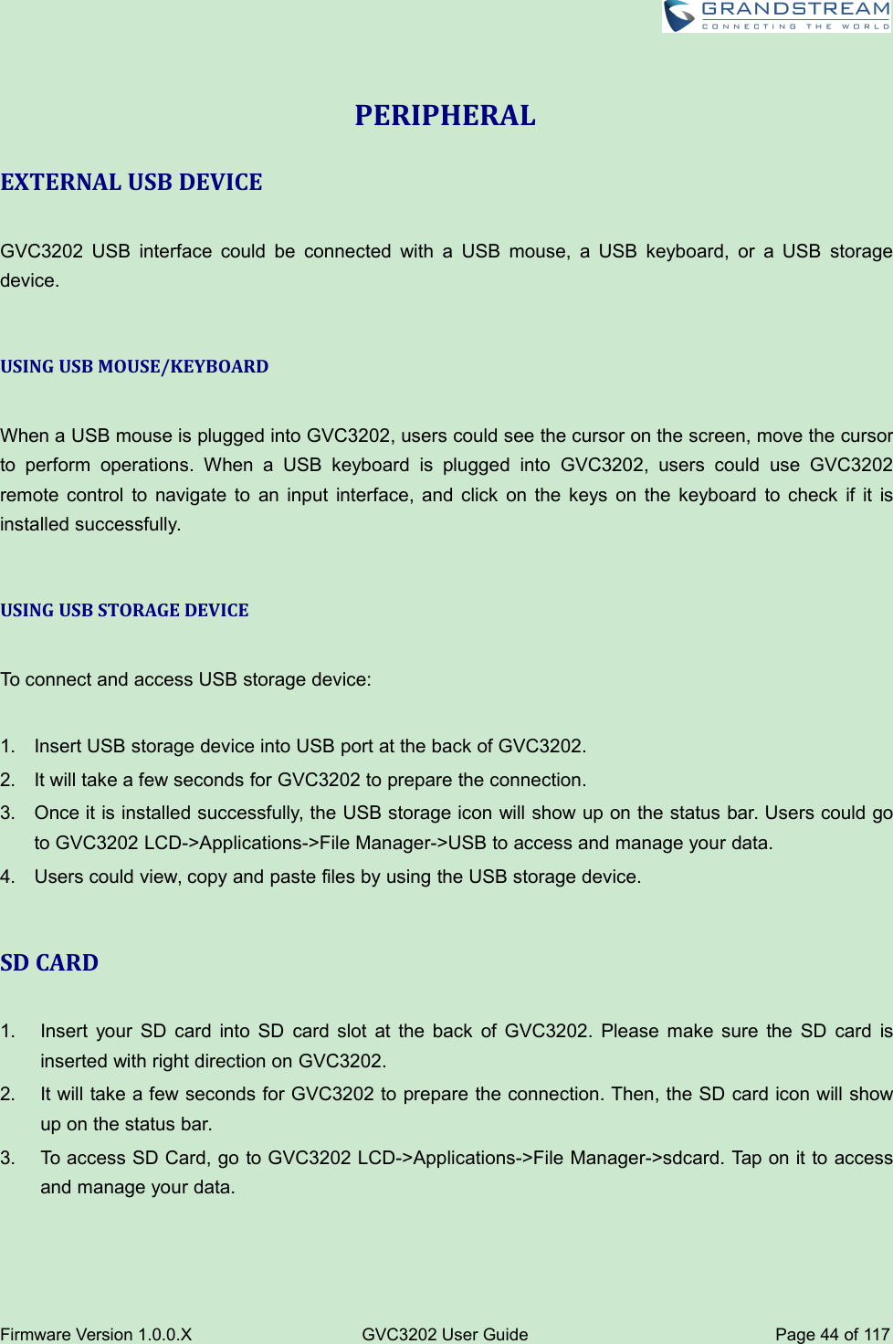 Firmware Version 1.0.0.XGVC3202 User GuidePage 44 of 117PERIPHERALEXTERNAL USB DEVICEGVC3202 USB interface could be connected with a USB mouse, a USB keyboard, or a USB storagedevice.USING USB MOUSE/KEYBOARDWhen a USB mouse is plugged into GVC3202, users could see the cursor on the screen, move the cursorto perform operations. When a USB keyboard is plugged into GVC3202, users could use GVC3202remote control to navigate to an input interface, and click on the keys on the keyboard to check if it isinstalled successfully.USING USB STORAGE DEVICETo connect and access USB storage device:1. Insert USB storage device into USB port at the back of GVC3202.2. It will take a few seconds for GVC3202 to prepare the connection.3. Once it is installed successfully, the USB storage icon will show up on the status bar. Users could goto GVC3202 LCD-&gt;Applications-&gt;File Manager-&gt;USB to access and manage your data.4. Users could view, copy and paste files by using the USB storage device.SD CARD1. Insert your SD card into SD card slot at the back of GVC3202. Please make sure the SD card isinserted with right direction on GVC3202.2. It will take a few seconds for GVC3202 to prepare the connection. Then, the SD card icon will showup on the status bar.3. To access SD Card, go to GVC3202 LCD-&gt;Applications-&gt;File Manager-&gt;sdcard. Tap on it to accessand manage your data.