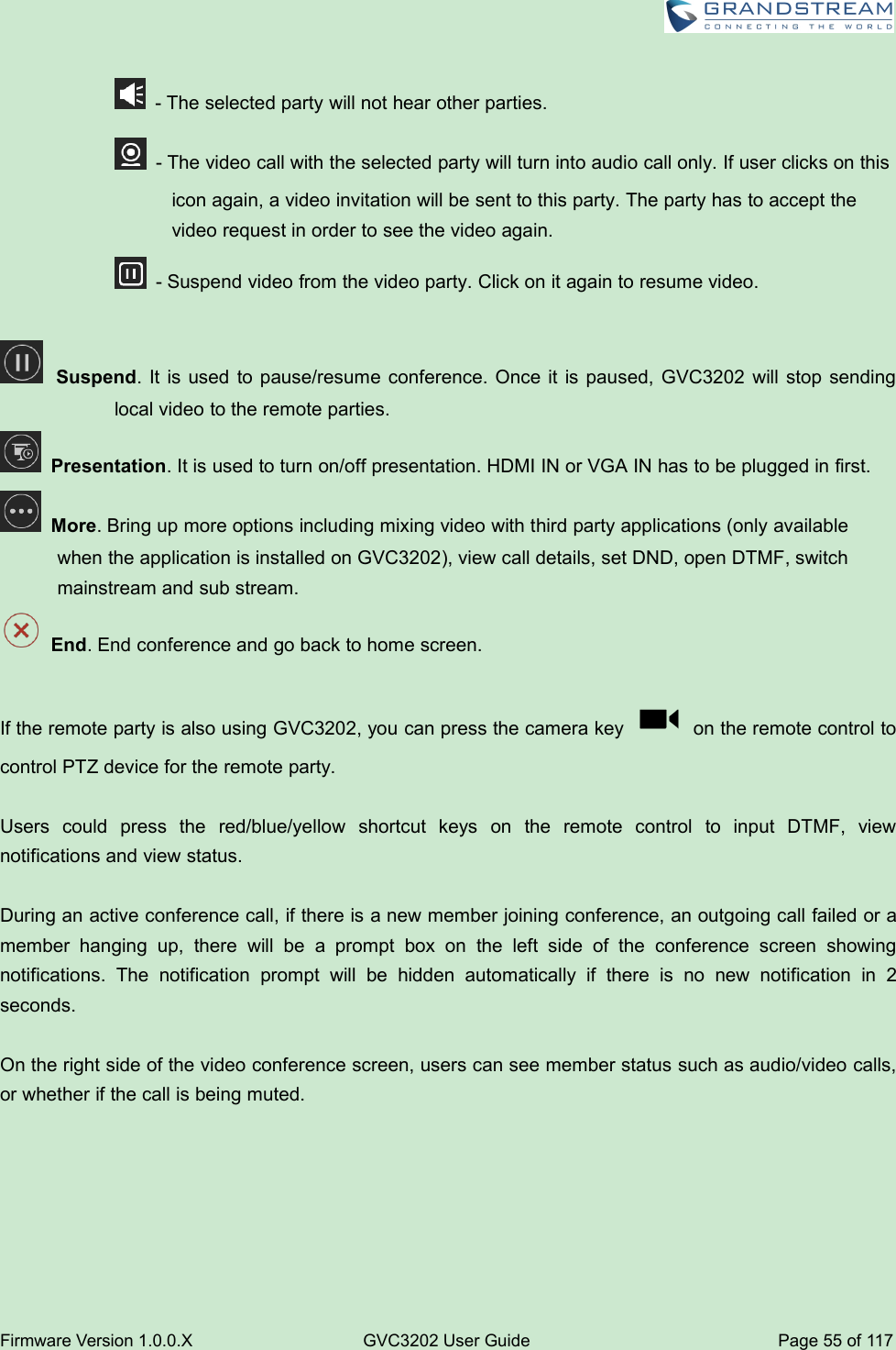 Firmware Version 1.0.0.XGVC3202 User GuidePage 55 of 117- The selected party will not hear other parties.- The video call with the selected party will turn into audio call only. If user clicks on thisicon again, a video invitation will be sent to this party. The party has to accept thevideo request in order to see the video again.- Suspend video from the video party. Click on it again to resume video.Suspend. It is used to pause/resume conference. Once it is paused, GVC3202 will stop sendinglocal video to the remote parties.Presentation. It is used to turn on/off presentation. HDMI IN or VGA IN has to be plugged in first.More. Bring up more options including mixing video with third party applications (only availablewhen the application is installed on GVC3202), view call details, set DND, open DTMF, switchmainstream and sub stream.End. End conference and go back to home screen.If the remote party is also using GVC3202, you can press the camera key on the remote control tocontrol PTZ device for the remote party.Users could press the red/blue/yellow shortcut keys on the remote control to input DTMF, viewnotifications and view status.During an active conference call, if there is a new member joining conference, an outgoing call failed or amember hanging up, there will be a prompt box on the left side of the conference screen showingnotifications. The notification prompt will be hidden automatically if there is no new notification in 2seconds.On the right side of the video conference screen, users can see member status such as audio/video calls,or whether if the call is being muted.