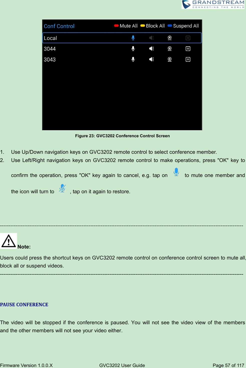 Firmware Version 1.0.0.XGVC3202 User GuidePage 57 of 117Figure 23: GVC3202 Conference Control Screen1. Use Up/Down navigation keys on GVC3202 remote control to select conference member.2. Use Left/Right navigation keys on GVC3202 remote control to make operations, press &quot;OK&quot; key toconfirm the operation, press &quot;OK&quot; key again to cancel, e.g. tap on to mute one member andthe icon will turn to , tap on it again to restore.--------------------------------------------------------------------------------------------------------------------------------------------Note:Users could press the shortcut keys on GVC3202 remote control on conference control screen to mute all,block all or suspend videos.--------------------------------------------------------------------------------------------------------------------------------------------PAUSE CONFERENCEThe video will be stopped if the conference is paused. You will not see the video view of the membersand the other members will not see your video either.