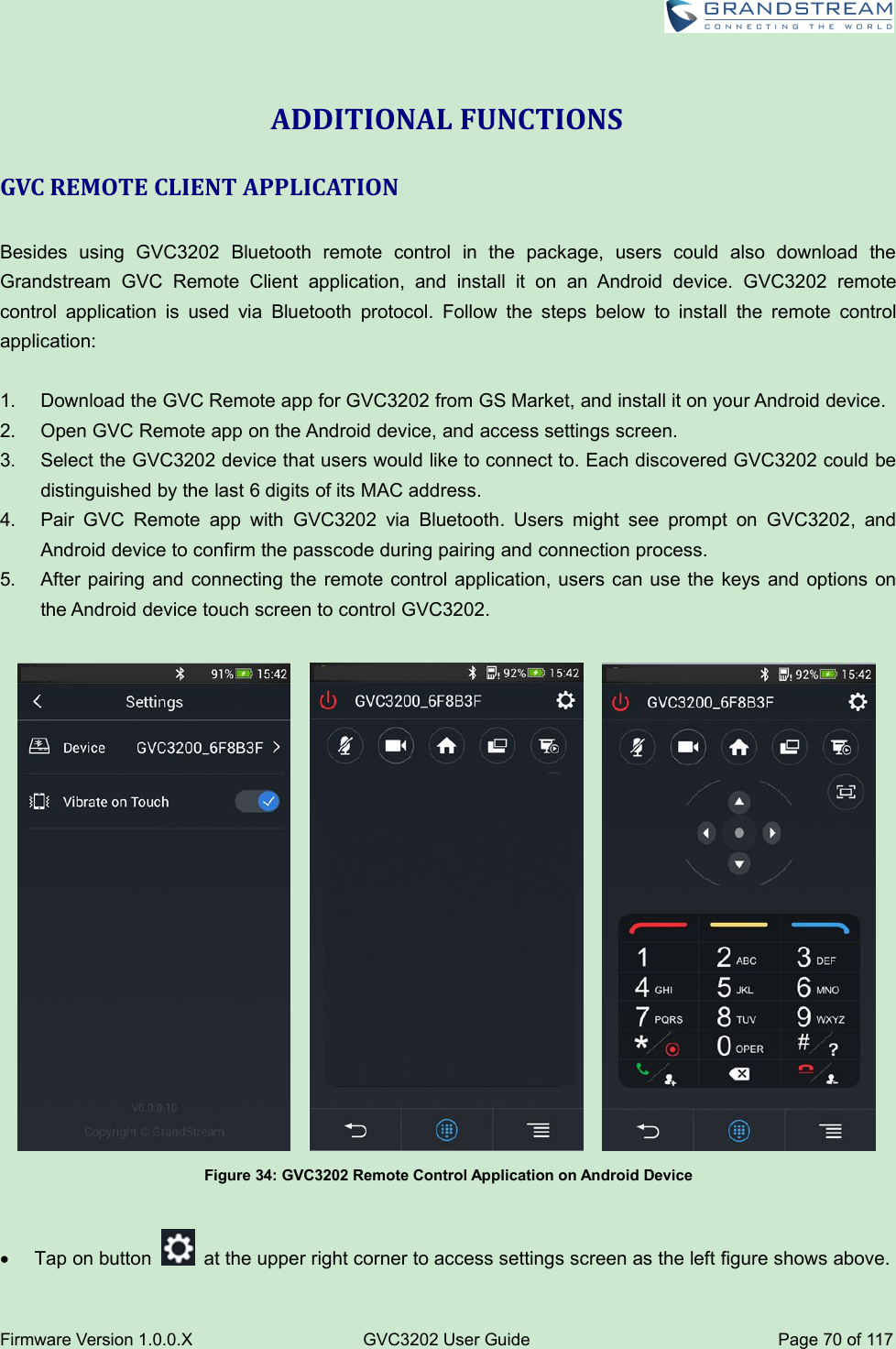 Firmware Version 1.0.0.XGVC3202 User GuidePage 70 of 117ADDITIONAL FUNCTIONSGVC REMOTE CLIENT APPLICATIONBesides using GVC3202 Bluetooth remote control in the package, users could also download theGrandstream GVC Remote Client application, and install it on an Android device. GVC3202 remotecontrol application is used via Bluetooth protocol. Follow the steps below to install the remote controlapplication:1. Download the GVC Remote app for GVC3202 from GS Market, and install it on your Android device.2. Open GVC Remote app on the Android device, and access settings screen.3. Select the GVC3202 device that users would like to connect to. Each discovered GVC3202 could bedistinguished by the last 6 digits of its MAC address.4. Pair GVC Remote app with GVC3202 via Bluetooth. Users might see prompt on GVC3202, andAndroid device to confirm the passcode during pairing and connection process.5. After pairing and connecting the remote control application, users can use the keys and options onthe Android device touch screen to control GVC3202.Figure 34: GVC3202 Remote Control Application on Android DeviceTap on button at the upper right corner to access settings screen as the left figure shows above.