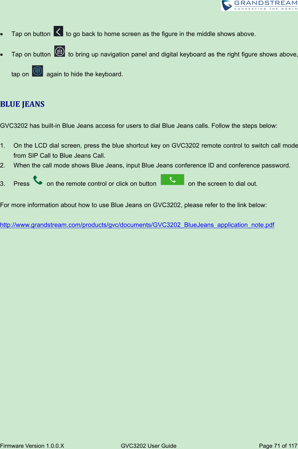 Firmware Version 1.0.0.XGVC3202 User GuidePage 71 of 117Tap on button to go back to home screen as the figure in the middle shows above.Tap on button to bring up navigation panel and digital keyboard as the right figure shows above,tap on again to hide the keyboard.BLUE JEANSGVC3202 has built-in Blue Jeans access for users to dial Blue Jeans calls. Follow the steps below:1. On the LCD dial screen, press the blue shortcut key on GVC3202 remote control to switch call modefrom SIP Call to Blue Jeans Call.2. When the call mode shows Blue Jeans, input Blue Jeans conference ID and conference password.3. Press on the remote control or click on button on the screen to dial out.For more information about how to use Blue Jeans on GVC3202, please refer to the link below:http://www.grandstream.com/products/gvc/documents/GVC3202_BlueJeans_application_note.pdf
