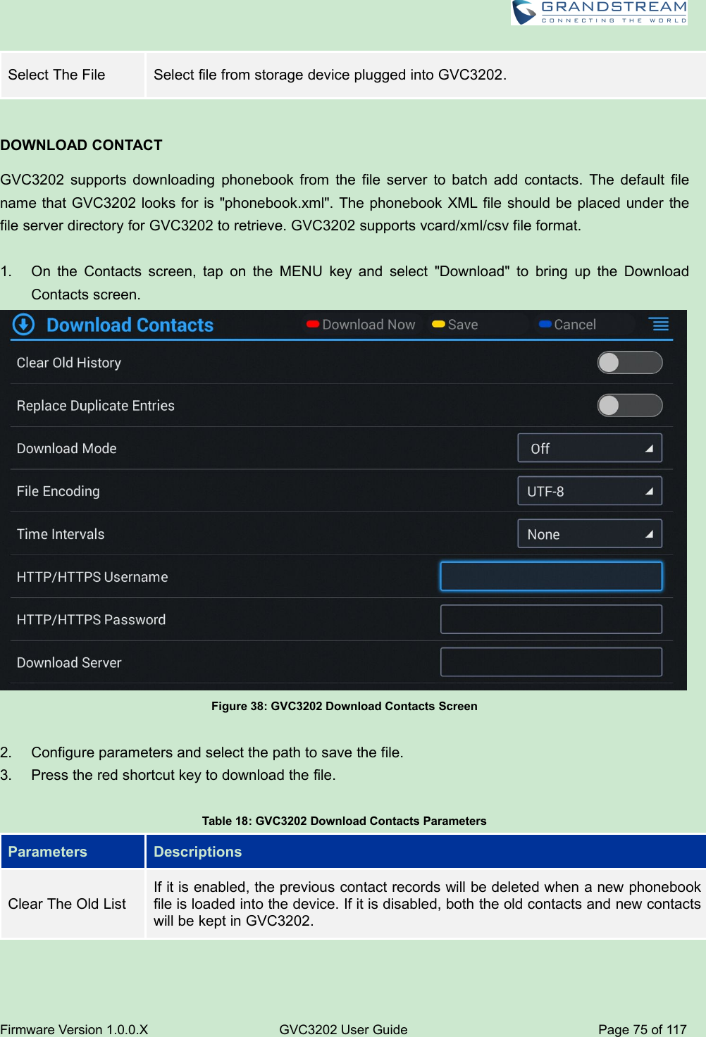 Firmware Version 1.0.0.XGVC3202 User GuidePage 75 of 117Select The FileSelect file from storage device plugged into GVC3202.DOWNLOAD CONTACTGVC3202 supports downloading phonebook from the file server to batch add contacts. The default filename that GVC3202 looks for is &quot;phonebook.xml&quot;. The phonebook XML file should be placed under thefile server directory for GVC3202 to retrieve. GVC3202 supports vcard/xml/csv file format.1. On the Contacts screen, tap on the MENU key and select &quot;Download&quot; to bring up the DownloadContacts screen.Figure 38: GVC3202 Download Contacts Screen2. Configure parameters and select the path to save the file.3. Press the red shortcut key to download the file.Table 18: GVC3202 Download Contacts ParametersParametersDescriptionsClear The Old ListIf it is enabled, the previous contact records will be deleted when a new phonebookfile is loaded into the device. If it is disabled, both the old contacts and new contactswill be kept in GVC3202.