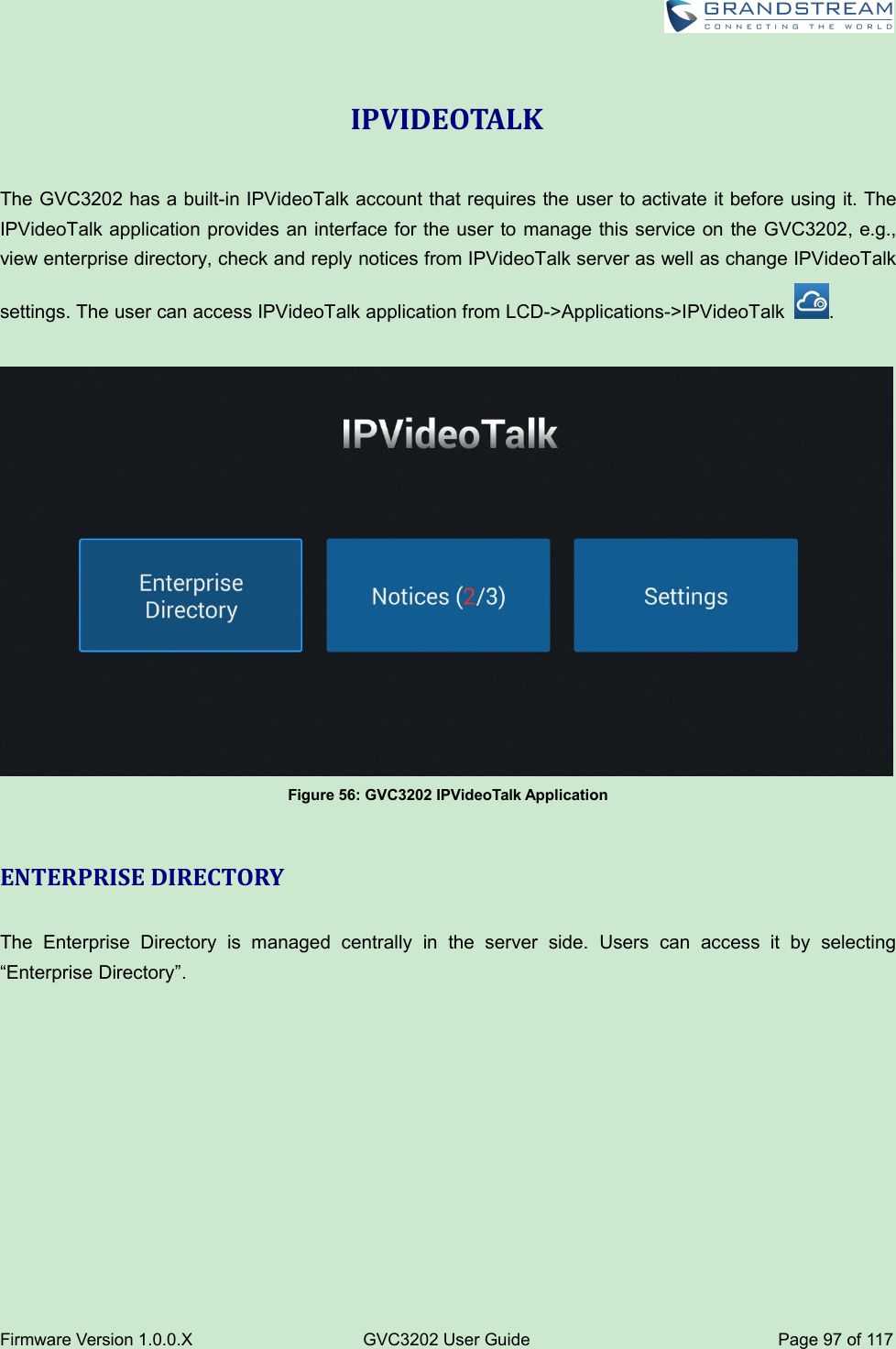 Firmware Version 1.0.0.XGVC3202 User GuidePage 97 of 117IPVIDEOTALKThe GVC3202 has a built-in IPVideoTalk account that requires the user to activate it before using it. TheIPVideoTalk application provides an interface for the user to manage this service on the GVC3202, e.g.,view enterprise directory, check and reply notices from IPVideoTalk server as well as change IPVideoTalksettings. The user can access IPVideoTalk application from LCD-&gt;Applications-&gt;IPVideoTalk .Figure 56: GVC3202 IPVideoTalk ApplicationENTERPRISE DIRECTORYThe Enterprise Directory is managed centrally in the server side. Users can access it by selecting“Enterprise Directory”.
