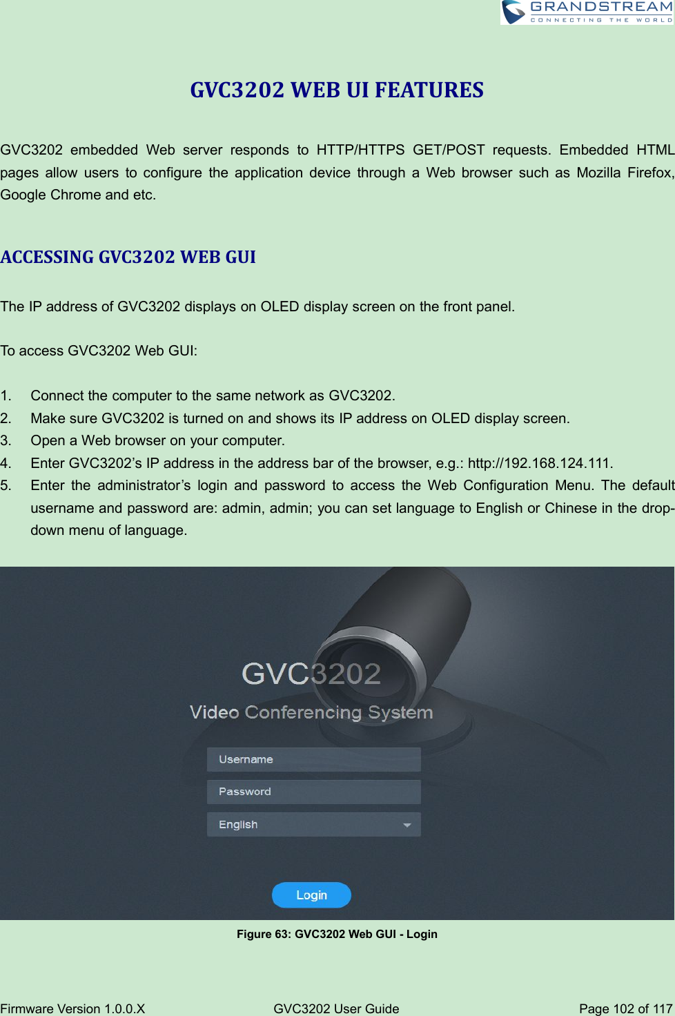 Firmware Version 1.0.0.XGVC3202 User GuidePage 102 of 117GVC3202 WEB UI FEATURESGVC3202 embedded Web server responds to HTTP/HTTPS GET/POST requests. Embedded HTMLpages allow users to configure the application device through a Web browser such as Mozilla Firefox,Google Chrome and etc.ACCESSING GVC3202 WEB GUIThe IP addressof GVC3202 displays on OLED display screen on the front panel.To access GVC3202 Web GUI:1. Connect the computer to the same network as GVC3202.2. Make sure GVC3202 is turned on and shows its IP address on OLED display screen.3. Open a Web browser on your computer.4. Enter GVC3202’s IP address in the address bar of the browser, e.g.: http://192.168.124.111.5. Enter the administrator’s login and password to access the Web Configuration Menu. The defaultusername and password are: admin, admin; you can set language to English or Chinese in the drop-down menu of language.Figure 63: GVC3202 Web GUI - Login
