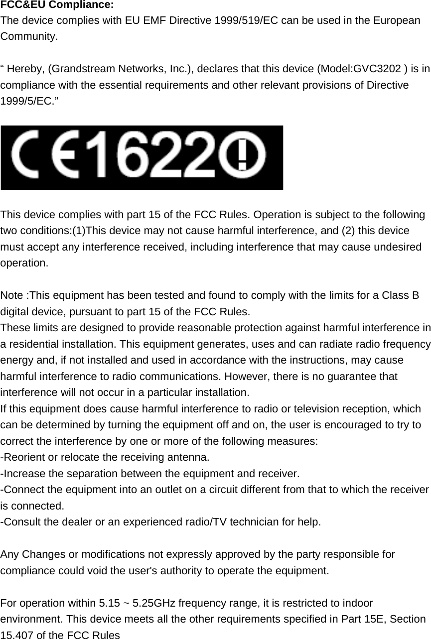  FCC&amp;EU Compliance: The device complies with EU EMF Directive 1999/519/EC can be used in the European Community.  “ Hereby, (Grandstream Networks, Inc.), declares that this device (Model:GVC3202 ) is in compliance with the essential requirements and other relevant provisions of Directive 1999/5/EC.”    This device complies with part 15 of the FCC Rules. Operation is subject to the following two conditions:(1)This device may not cause harmful interference, and (2) this device must accept any interference received, including interference that may cause undesired operation.    Note :This equipment has been tested and found to comply with the limits for a Class B digital device, pursuant to part 15 of the FCC Rules.   These limits are designed to provide reasonable protection against harmful interference in a residential installation. This equipment generates, uses and can radiate radio frequency energy and, if not installed and used in accordance with the instructions, may cause harmful interference to radio communications. However, there is no guarantee that interference will not occur in a particular installation. If this equipment does cause harmful interference to radio or television reception, which can be determined by turning the equipment off and on, the user is encouraged to try to correct the interference by one or more of the following measures:   -Reorient or relocate the receiving antenna.   -Increase the separation between the equipment and receiver. -Connect the equipment into an outlet on a circuit different from that to which the receiver is connected.   -Consult the dealer or an experienced radio/TV technician for help.  Any Changes or modifications not expressly approved by the party responsible for compliance could void the user&apos;s authority to operate the equipment.  For operation within 5.15 ~ 5.25GHz frequency range, it is restricted to indoor environment. This device meets all the other requirements specified in Part 15E, Section 15.407 of the FCC Rules    
