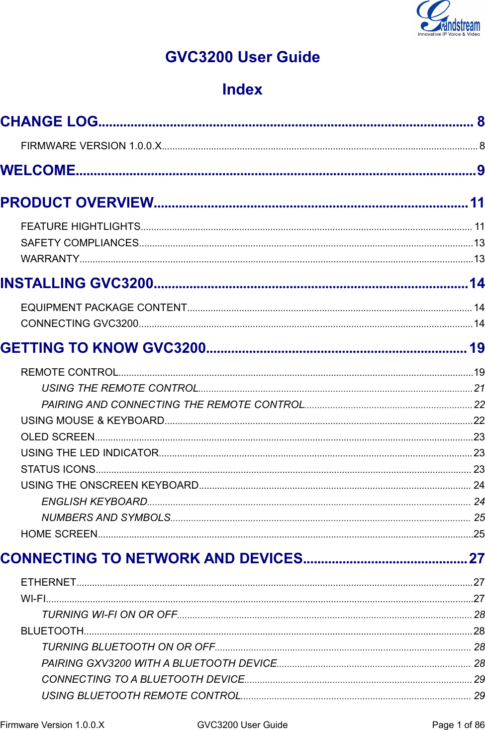 Firmware Version 1.0.0.XGVC3200 User GuidePage 1of 86GVC3200 User GuideIndexCHANGE LOG......................................................................................................... 8FIRMWARE VERSION 1.0.0.X.......................................................................................................................... 8WELCOME................................................................................................................9PRODUCT OVERVIEW........................................................................................11FEATURE HIGHTLIGHTS................................................................................................................................ 11SAFETY COMPLIANCES.................................................................................................................................13WARRANTY........................................................................................................................................................13INSTALLING GVC3200........................................................................................14EQUIPMENT PACKAGE CONTENT.............................................................................................................. 14CONNECTING GVC3200.................................................................................................................................14GETTING TO KNOW GVC3200......................................................................... 19REMOTE CONTROL.........................................................................................................................................19USING THE REMOTE CONTROL..........................................................................................................21PAIRING AND CONNECTING THE REMOTE CONTROL.................................................................22USING MOUSE &amp; KEYBOARD.......................................................................................................................22OLED SCREEN..................................................................................................................................................23USING THE LED INDICATOR......................................................................................................................... 23STATUS ICONS................................................................................................................................................. 23USING THE ONSCREEN KEYBOARD......................................................................................................... 24ENGLISH KEYBOARD............................................................................................................................. 24NUMBERS AND SYMBOLS.................................................................................................................... 25HOME SCREEN.................................................................................................................................................25CONNECTING TO NETWORK AND DEVICES..............................................27ETHERNET......................................................................................................................................................... 27WI-FI.....................................................................................................................................................................27TURNING WI-FI ON OR OFF.................................................................................................................. 28BLUETOOTH...................................................................................................................................................... 28TURNING BLUETOOTH ON OR OFF................................................................................................... 28PAIRING GXV3200 WITH A BLUETOOTH DEVICE........................................................................... 28CONNECTING TO A BLUETOOTH DEVICE........................................................................................ 29USING BLUETOOTH REMOTE CONTROL......................................................................................... 29