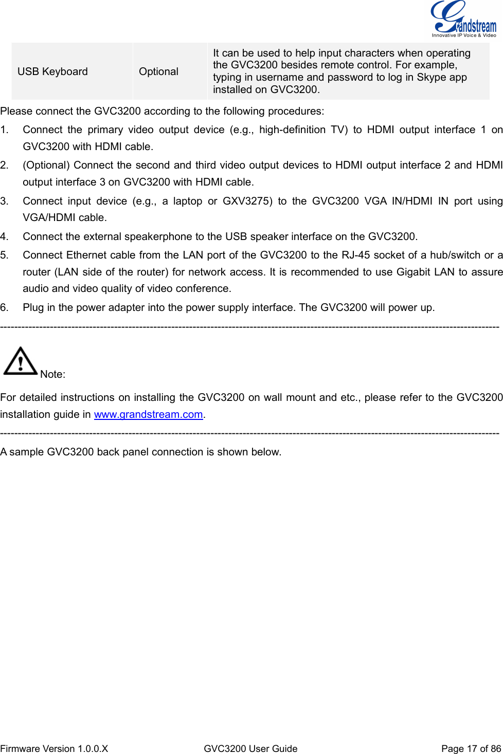 Firmware Version 1.0.0.XGVC3200 User GuidePage 17 of 86USB KeyboardOptionalIt can be used to help input characters when operatingthe GVC3200 besides remote control. For example,typing in username and password to log in Skype appinstalled on GVC3200.Please connect the GVC3200 according to the following procedures:1. Connect the primary video output device (e.g., high-definition TV) to HDMI output interface 1 onGVC3200 with HDMI cable.2. (Optional) Connect the second and third video output devices to HDMI output interface 2 and HDMIoutput interface 3 on GVC3200 with HDMI cable.3. Connect input device (e.g., a laptop or GXV3275) to the GVC3200 VGA IN/HDMI IN port usingVGA/HDMI cable.4. Connect the external speakerphone to the USB speaker interface on the GVC3200.5. Connect Ethernet cable from the LAN port of the GVC3200 to the RJ-45 socket of a hub/switch or arouter (LAN side of the router) for network access. It is recommended to use Gigabit LAN to assureaudio and video quality of video conference.6. Plug in the power adapter into the power supply interface. The GVC3200 will power up.--------------------------------------------------------------------------------------------------------------------------------------------Note:For detailed instructions on installing the GVC3200 on wall mount and etc., please refer to the GVC3200installation guide in www.grandstream.com.--------------------------------------------------------------------------------------------------------------------------------------------A sample GVC3200 back panel connection is shown below.