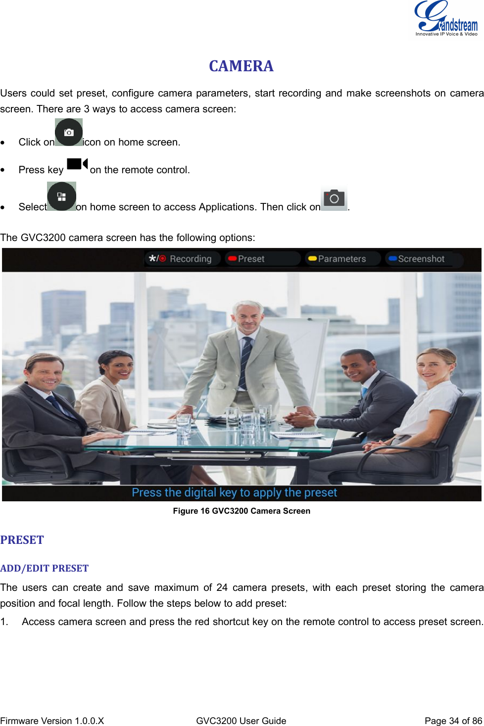 Firmware Version 1.0.0.XGVC3200 User GuidePage 34 of 86CAMERAUsers could set preset, configure camera parameters, start recording and make screenshots on camerascreen. There are 3 ways to access camera screen:Click on icon on home screen.Press key on the remote control.Select on home screen to access Applications. Then click on .The GVC3200 camera screen has the following options:Figure 16 GVC3200 Camera ScreenPRESETADD/EDIT PRESETThe users can create and save maximum of 24 camera presets, with each preset storing the cameraposition and focal length. Follow the steps below to add preset:1. Access camera screen and press the red shortcut key on the remote control to access preset screen.