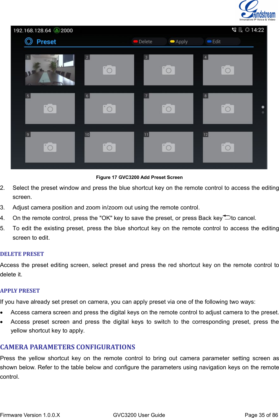 Firmware Version 1.0.0.XGVC3200 User GuidePage 35 of 86Figure 17 GVC3200 Add Preset Screen2. Select the preset window and press the blue shortcut key on the remote control to access the editingscreen.3. Adjust camera position and zoom in/zoom out using the remote control.4. On the remote control, press the &quot;OK&quot; key to save the preset, or press Back key to cancel.5. To edit the existing preset, press the blue shortcut key on the remote control to access the editingscreen to edit.DELETE PRESETAccess the preset editing screen, select preset and press the red shortcut key on the remote control todelete it.APPLY PRESETIf you have already set preset on camera, you can apply preset via one of the following two ways:Access camera screen and press the digital keys on the remote control to adjust camera to the preset.Access preset screen and press the digital keys to switch to the corresponding preset, press theyellow shortcut key to apply.CAMERA PARAMETERS CONFIGURATIONSPress the yellow shortcut key on the remote control to bring out camera parameter setting screen asshown below. Refer to the table below and configure the parameters using navigation keys on the remotecontrol.