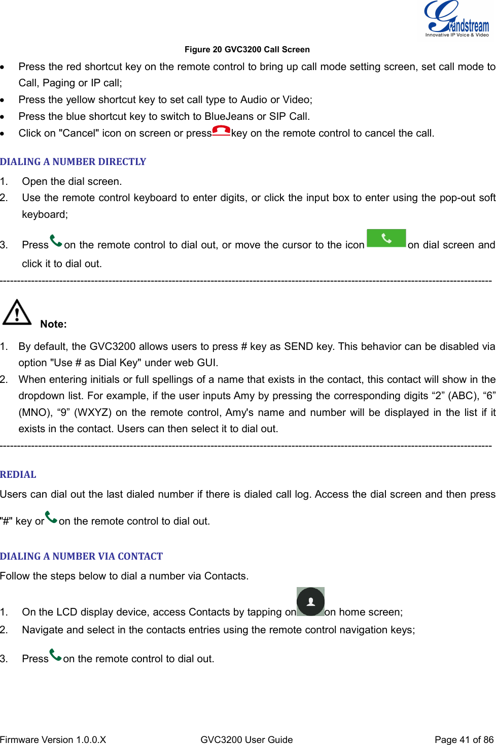 Firmware Version 1.0.0.XGVC3200 User GuidePage 41 of 86Figure 20 GVC3200 Call ScreenPress the red shortcut key on the remote control to bring up call mode setting screen, set call mode toCall, Paging or IP call;Press the yellow shortcut key to set call type to Audio or Video;Press the blue shortcut key to switch to BlueJeans or SIP Call.Click on &quot;Cancel&quot; icon on screen or press key on the remote control to cancel the call.DIALING A NUMBER DIRECTLY1. Open the dial screen.2. Use the remote control keyboard to enter digits, or click the input box to enter using the pop-out softkeyboard;3. Press on the remote control to dial out, or move the cursor to the icon on dial screen andclick it to dial out.--------------------------------------------------------------------------------------------------------------------------------------------Note:1. By default, the GVC3200 allows users to press # key as SEND key. This behavior can be disabled viaoption &quot;Use # as Dial Key&quot; under web GUI.2. When entering initials or full spellings of a name that exists in the contact, this contact will show in thedropdown list. For example, if the user inputs Amy by pressing the corresponding digits “2” (ABC), “6”(MNO), “9” (WXYZ) on the remote control, Amy&apos;s name and number will be displayed in the list if itexists in the contact. Users can then select it to dial out.--------------------------------------------------------------------------------------------------------------------------------------------REDIALUsers can dial out the last dialed number if there is dialed call log. Access the dial screen and then press&quot;#&quot; key or on the remote control to dial out.DIALING A NUMBER VIA CONTACTFollow the steps below to dial a number via Contacts.1. On the LCD display device, access Contacts by tapping on on home screen;2. Navigate and select in the contacts entries using the remote control navigation keys;3. Press on the remote control to dial out.