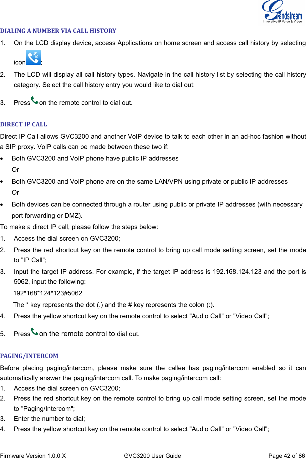 Firmware Version 1.0.0.XGVC3200 User GuidePage 42 of 86DIALING A NUMBER VIA CALL HISTORY1. On the LCD display device, access Applications on home screen and access call history by selectingicon ;2. The LCD will display all call history types. Navigate in the call history list by selecting the call historycategory. Select the call history entry you would like to dial out;3. Press on the remote control to dial out.DIRECT IP CALLDirect IP Call allows GVC3200 and another VoIP device to talk to each other in an ad-hoc fashion withouta SIP proxy. VoIP calls can be made between these two if:Both GVC3200 and VoIP phone have public IP addressesOrBoth GVC3200 and VoIP phone are on the same LAN/VPN using private or public IP addressesOrBoth devices can be connected through a router using public or private IP addresses (with necessaryport forwarding or DMZ).To make a direct IP call, please follow the steps below:1. Access the dial screen on GVC3200;2. Press the red shortcut key on the remote control to bring up call mode setting screen, set the modeto &quot;IP Call&quot;;3. Input the target IP address. For example, if the target IP address is 192.168.124.123 and the port is5062, input the following:192*168*124*123#5062The * key represents the dot (.) and the # key represents the colon (:).4. Press the yellow shortcut key on the remote control to select &quot;Audio Call&quot; or &quot;Video Call&quot;;5. Press on the remote control to dial out.PAGING/INTERCOMBefore placing paging/intercom, please make sure the callee has paging/intercom enabled so it canautomatically answer the paging/intercom call. To make paging/intercom call:1. Access the dial screen on GVC3200;2. Press the red shortcut key on the remote control to bring up call mode setting screen, set the modeto &quot;Paging/Intercom&quot;;3. Enter the number to dial;4. Press the yellow shortcut key on the remote control to select &quot;Audio Call&quot; or &quot;Video Call&quot;;