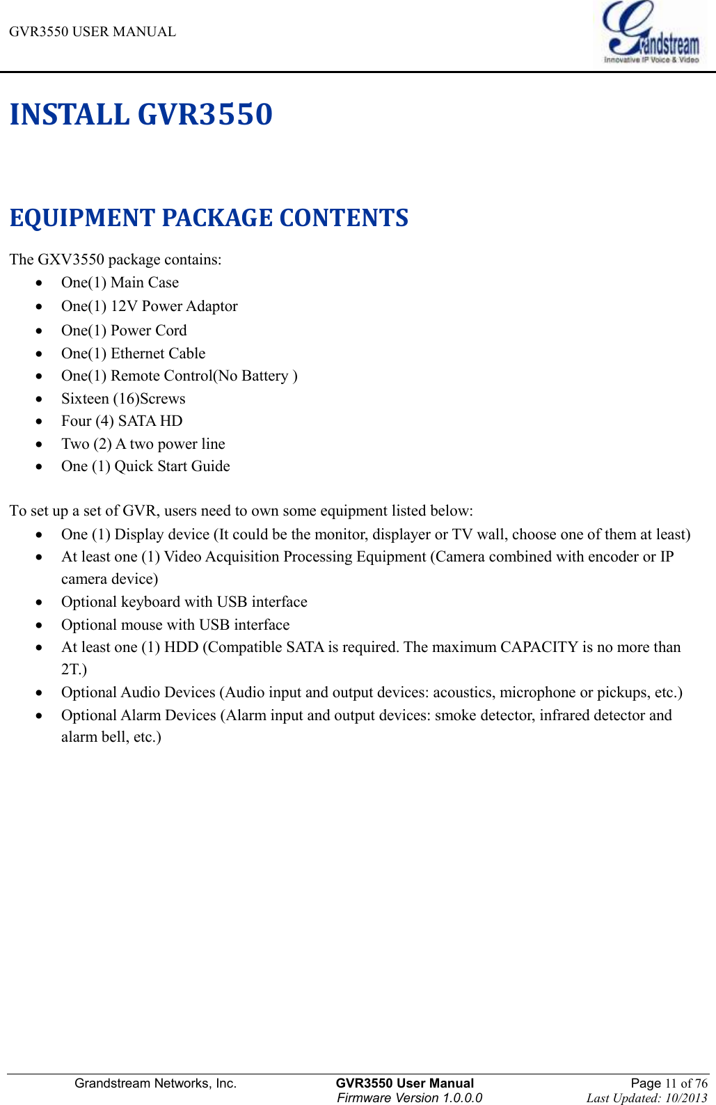 GVR3550 USER MANUAL   Grandstream Networks, Inc.                    GVR3550 User Manual                                                Page 11 of 76 Firmware Version 1.0.0.0                                Last Updated: 10/2013  INSTALL GVR3550   EQUIPMENT PACKAGE CONTENTS The GXV3550 package contains:  One(1) Main Case  One(1) 12V Power Adaptor    One(1) Power Cord  One(1) Ethernet Cable  One(1) Remote Control(No Battery )  Sixteen (16)Screws  Four (4) SATA HD  Two (2) A two power line  One (1) Quick Start Guide  To set up a set of GVR, users need to own some equipment listed below:  One (1) Display device (It could be the monitor, displayer or TV wall, choose one of them at least)  At least one (1) Video Acquisition Processing Equipment (Camera combined with encoder or IP camera device)  Optional keyboard with USB interface  Optional mouse with USB interface  At least one (1) HDD (Compatible SATA is required. The maximum CAPACITY is no more than 2T.)  Optional Audio Devices (Audio input and output devices: acoustics, microphone or pickups, etc.)  Optional Alarm Devices (Alarm input and output devices: smoke detector, infrared detector and alarm bell, etc.)  