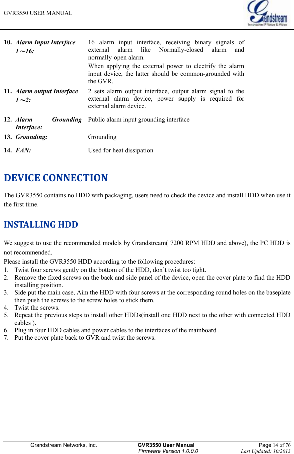 GVR3550 USER MANUAL   Grandstream Networks, Inc.                    GVR3550 User Manual                                                Page 14 of 76 Firmware Version 1.0.0.0                                Last Updated: 10/2013  10.   Alarm Input Interface 1～16: 16  alarm  input  interface,  receiving  binary  signals  of external  alarm  like  Normally-closed  alarm  and normally-open alarm. When  applying  the  external  power  to  electrify  the  alarm input  device,  the  latter  should  be  common-grounded  with   the GVR. 11.   Alarm output Interface 1～2:  2  sets  alarm  output  interface,  output  alarm  signal  to  the external  alarm  device,  power  supply  is  required  for external alarm device. 12.   Alarm  Grounding Interface: Public alarm input grounding interface 13.   Grounding: Grounding   14.   FAN: Used for heat dissipation  DEVICE CONNECTION The GVR3550 contains no HDD with packaging, users need to check the device and install HDD when use it the first time. INSTALLING HDD We suggest to use the recommended models by Grandstream( 7200 RPM HDD and above), the PC HDD is not recommended. Please install the GVR3550 HDD according to the following procedures: 1. Twist four screws gently on the bottom of the HDD, don’t twist too tight. 2. Remove the fixed screws on the back and side panel of the device, open the cover plate to find the HDD installing position. 3. Side put the main case, Aim the HDD with four screws at the corresponding round holes on the baseplate then push the screws to the screw holes to stick them.   4. Twist the screws. 5. Repeat the previous steps to install other HDDs(install one HDD next to the other with connected HDD cables ). 6. Plug in four HDD cables and power cables to the interfaces of the mainboard . 7. Put the cover plate back to GVR and twist the screws.   