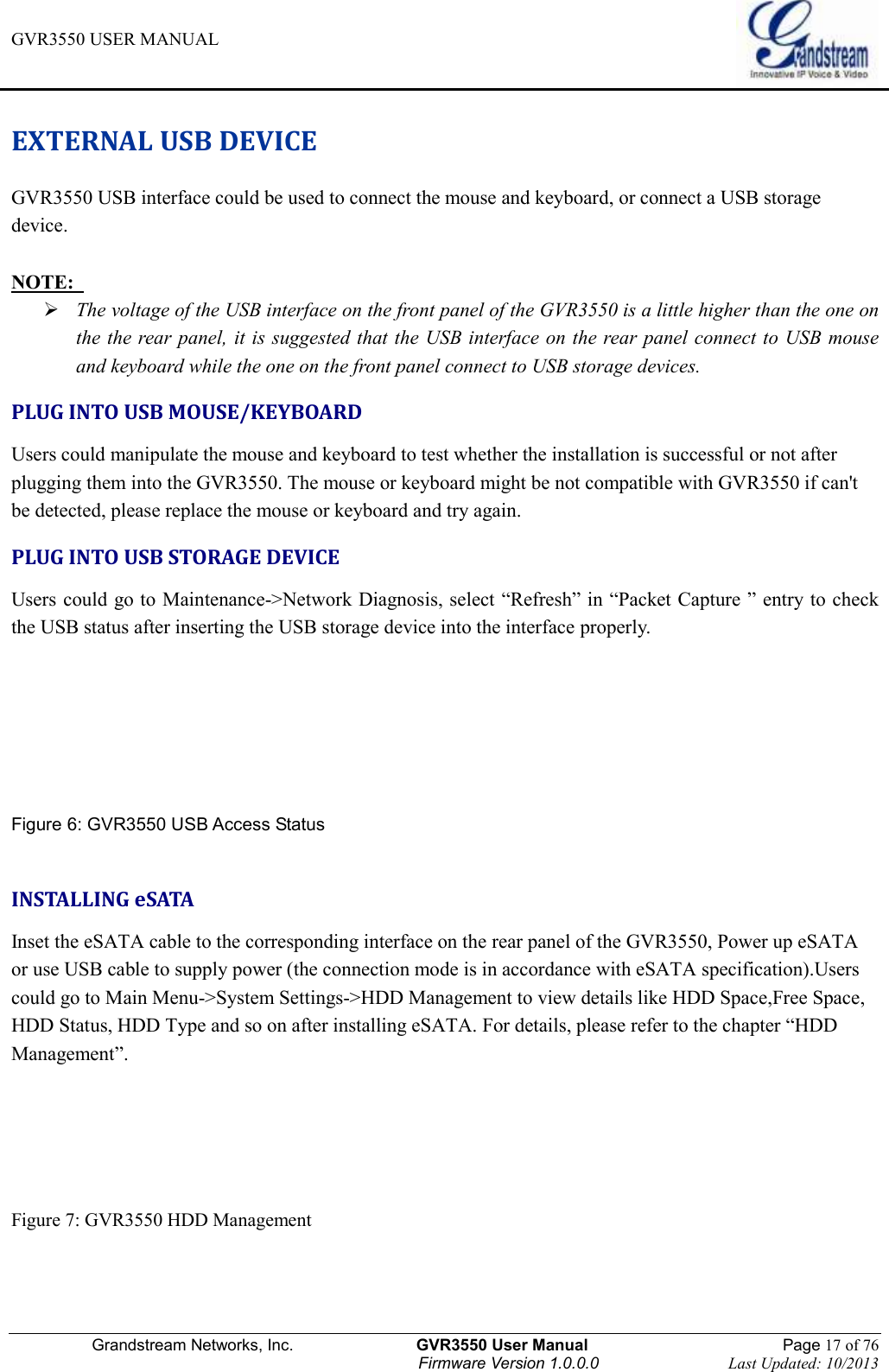 GVR3550 USER MANUAL   Grandstream Networks, Inc.                    GVR3550 User Manual                                                Page 17 of 76 Firmware Version 1.0.0.0                                Last Updated: 10/2013  EXTERNAL USB DEVICE GVR3550 USB interface could be used to connect the mouse and keyboard, or connect a USB storage device.  NOTE:    The voltage of the USB interface on the front panel of the GVR3550 is a little higher than the one on the the rear panel, it is suggested that the USB interface on the rear panel connect to USB mouse and keyboard while the one on the front panel connect to USB storage devices. PLUG INTO USB MOUSE/KEYBOARD Users could manipulate the mouse and keyboard to test whether the installation is successful or not after plugging them into the GVR3550. The mouse or keyboard might be not compatible with GVR3550 if can&apos;t be detected, please replace the mouse or keyboard and try again. PLUG INTO USB STORAGE DEVICE Users could go to Maintenance-&gt;Network Diagnosis, select “Refresh” in “Packet Capture ” entry to check the USB status after inserting the USB storage device into the interface properly.     Figure 6: GVR3550 USB Access Status  INSTALLING eSATA Inset the eSATA cable to the corresponding interface on the rear panel of the GVR3550, Power up eSATA or use USB cable to supply power (the connection mode is in accordance with eSATA specification).Users could go to Main Menu-&gt;System Settings-&gt;HDD Management to view details like HDD Space,Free Space, HDD Status, HDD Type and so on after installing eSATA. For details, please refer to the chapter “HDD Management”.    Figure 7: GVR3550 HDD Management    