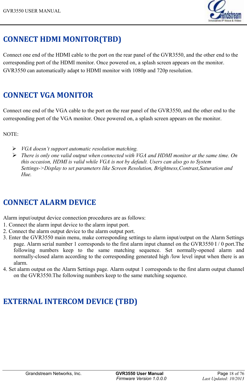 GVR3550 USER MANUAL   Grandstream Networks, Inc.                    GVR3550 User Manual                                                Page 18 of 76 Firmware Version 1.0.0.0                                Last Updated: 10/2013  CONNECT HDMI MONITOR(TBD) Connect one end of the HDMI cable to the port on the rear panel of the GVR3550, and the other end to the corresponding port of the HDMI monitor. Once powered on, a splash screen appears on the monitor. GVR3550 can automatically adapt to HDMI monitor with 1080p and 720p resolution.    CONNECT VGA MONITOR Connect one end of the VGA cable to the port on the rear panel of the GVR3550, and the other end to the corresponding port of the VGA monitor. Once powered on, a splash screen appears on the monitor.    NOTE:     VGA doesn’t support automatic resolution matching.  There is only one valid output when connected with VGA and HDMI monitor at the same time. On this occasion, HDMI is valid while VGA is not by default. Users can also go to System Settings-&gt;Display to set parameters like Screen Resolution, Brightness,Contrast,Saturation and Hue.   CONNECT ALARM DEVICE Alarm input/output device connection procedures are as follows: 1. Connect the alarm input device to the alarm input port. 2. Connect the alarm output device to the alarm output port. 3. Enter the GVR3550 main menu, make corresponding settings to alarm input/output on the Alarm Settings page. Alarm serial number 1 corresponds to the first alarm input channel on the GVR3550 I / 0 port.The following  numbers  keep  to  the  same  matching  sequence.  Set  normally-opened  alarm  and normally-closed alarm according to the corresponding generated high /low level input when there is an alarm. 4. Set alarm output on the Alarm Settings page. Alarm output 1 corresponds to the first alarm output channel on the GVR3550.The following numbers keep to the same matching sequence.  EXTERNAL INTERCOM DEVICE (TBD) 