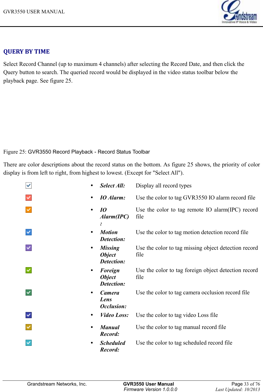 GVR3550 USER MANUAL   Grandstream Networks, Inc.                    GVR3550 User Manual                                                Page 33 of 76 Firmware Version 1.0.0.0                                Last Updated: 10/2013   QUERY BY TIME Select Record Channel (up to maximum 4 channels) after selecting the Record Date, and then click the Query button to search. The queried record would be displayed in the video status toolbar below the playback page. See figure 25.    Figure 25: GVR3550 Record Playback - Record Status Toolbar There are color descriptions about the record status on the bottom. As figure 25 shows, the priority of color display is from left to right, from highest to lowest. (Except for &quot;Select All&quot;).   Select All: Display all record types   IO Alarm: Use the color to tag GVR3550 IO alarm record file   IO Alarm(IPC): Use  the  color  to  tag  remote  IO  alarm(IPC)  record file   Motion Detection: Use the color to tag motion detection record file   Missing Object Detection: Use the color to tag missing object detection record file   Foreign Object Detection: Use the color to tag foreign object detection record file   Camera   Lens Occlusion: Use the color to tag camera occlusion record file   Video Loss: Use the color to tag video Loss file   Manual Record: Use the color to tag manual record file   Scheduled Record: Use the color to tag scheduled record file  