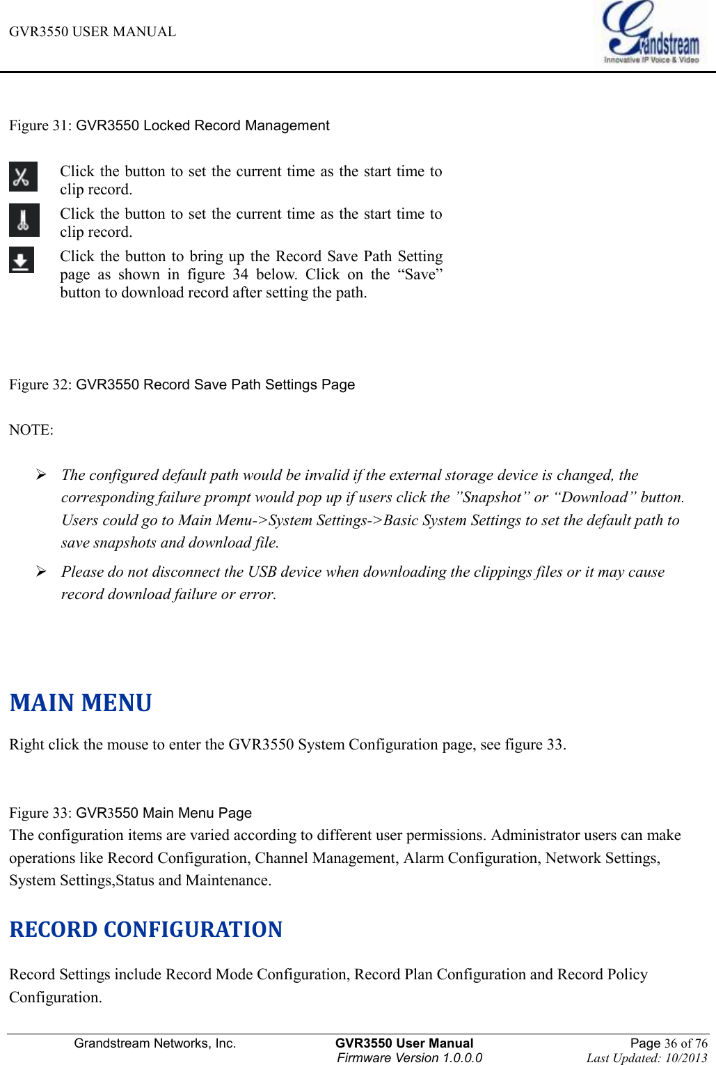 GVR3550 USER MANUAL   Grandstream Networks, Inc.                    GVR3550 User Manual                                                Page 36 of 76 Firmware Version 1.0.0.0                                Last Updated: 10/2013   Figure 31: GVR3550 Locked Record Management     Click the button to set the current time as the start time to clip record.  Click the button to set the current time as the start time to clip record.  Click the button to bring up the Record Save Path Setting page  as  shown  in  figure  34  below.  Click  on  the  “Save” button to download record after setting the path.   Figure 32: GVR3550 Record Save Path Settings Page  NOTE:     The configured default path would be invalid if the external storage device is changed, the corresponding failure prompt would pop up if users click the ”Snapshot” or “Download” button. Users could go to Main Menu-&gt;System Settings-&gt;Basic System Settings to set the default path to save snapshots and download file.  Please do not disconnect the USB device when downloading the clippings files or it may cause record download failure or error.    MAIN MENU Right click the mouse to enter the GVR3550 System Configuration page, see figure 33.   Figure 33: GVR3550 Main Menu Page The configuration items are varied according to different user permissions. Administrator users can make operations like Record Configuration, Channel Management, Alarm Configuration, Network Settings, System Settings,Status and Maintenance. RECORD CONFIGURATION Record Settings include Record Mode Configuration, Record Plan Configuration and Record Policy Configuration. 