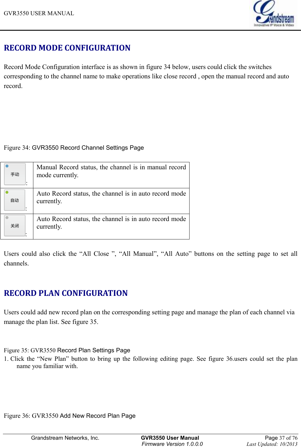 GVR3550 USER MANUAL   Grandstream Networks, Inc.                    GVR3550 User Manual                                                Page 37 of 76 Firmware Version 1.0.0.0                                Last Updated: 10/2013  RECORD MODE CONFIGURATION Record Mode Configuration interface is as shown in figure 34 below, users could click the switches corresponding to the channel name to make operations like close record , open the manual record and auto record.      Figure 34: GVR3550 Record Channel Settings Page  : Manual Record status, the channel is in manual record mode currently. : Auto Record status, the channel is in auto record mode currently. : Auto Record status, the channel is in auto record mode currently.  Users  could  also  click  the  “All  Close  ”,  “All  Manual”,  “All  Auto”  buttons  on  the  setting  page  to  set  all channels.  RECORD PLAN CONFIGURATION Users could add new record plan on the corresponding setting page and manage the plan of each channel via manage the plan list. See figure 35.  Figure 35: GVR3550 Record Plan Settings Page 1. Click  the  “New  Plan”  button  to  bring  up  the  following  editing  page.  See  figure  36.users  could  set  the  plan   name you familiar with.     Figure 36: GVR3550 Add New Record Plan Page   