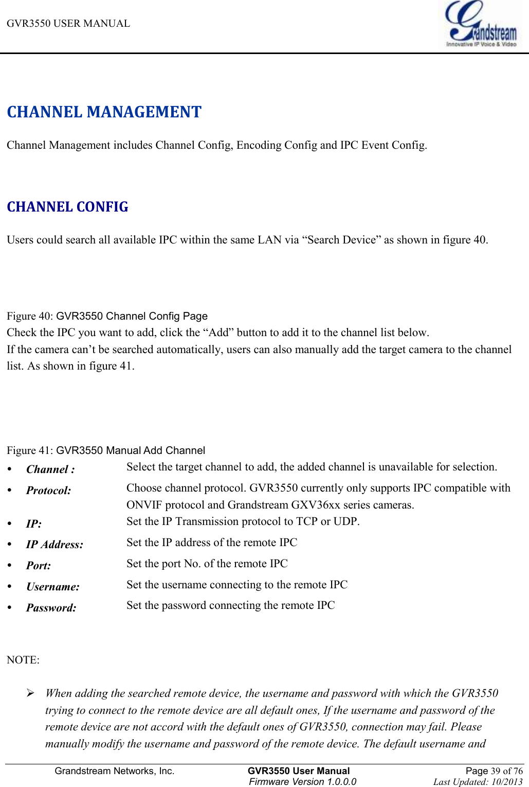 GVR3550 USER MANUAL   Grandstream Networks, Inc.                    GVR3550 User Manual                                                Page 39 of 76 Firmware Version 1.0.0.0                                Last Updated: 10/2013   CHANNEL MANAGEMENT Channel Management includes Channel Config, Encoding Config and IPC Event Config.  CHANNEL CONFIG Users could search all available IPC within the same LAN via “Search Device” as shown in figure 40.   Figure 40: GVR3550 Channel Config Page Check the IPC you want to add, click the “Add” button to add it to the channel list below. If the camera can’t be searched automatically, users can also manually add the target camera to the channel list. As shown in figure 41.   Figure 41: GVR3550 Manual Add Channel  Channel : Select the target channel to add, the added channel is unavailable for selection.  Protocol: Choose channel protocol. GVR3550 currently only supports IPC compatible with ONVIF protocol and Grandstream GXV36xx series cameras.  IP: Set the IP Transmission protocol to TCP or UDP.  IP Address: Set the IP address of the remote IPC  Port: Set the port No. of the remote IPC  Username: Set the username connecting to the remote IPC  Password: Set the password connecting the remote IPC  NOTE:     When adding the searched remote device, the username and password with which the GVR3550 trying to connect to the remote device are all default ones, If the username and password of the remote device are not accord with the default ones of GVR3550, connection may fail. Please manually modify the username and password of the remote device. The default username and 